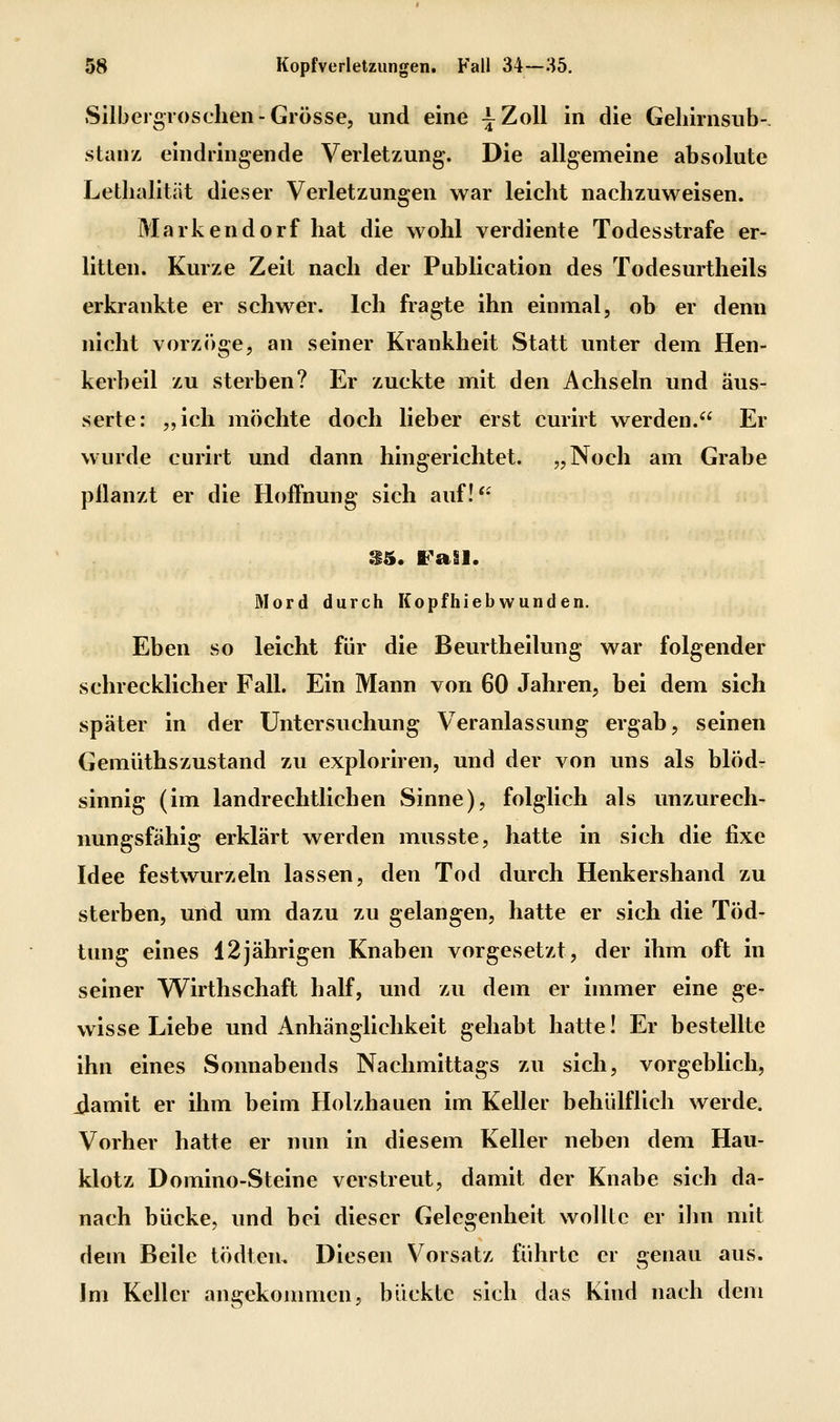 SllbergTOsclien-Grösse, und eine ^Zoll in die Geliirnsiib-, stanz eindringende Verletzung. Die allgemeine absolute Lethalitiit dieser Verletzungen war leicht nachzuweisen. Markendorf hat die wohl verdiente Todesstrafe er- litten. Kurze Zeit nach der Publication des Todesurtheils erkrankte er schwer. Ich fragte ihn einmal, ob er denn nicht vorz(')ge, an seiner Krankheit Statt unter dem Hen- kerbeil zu sterben? Er zuckte mit den Achseln und äus- serte: „ich möchte doch lieber erst curirt werden. Er wurde curirt und dann hingerichtet. „Noch am Grabe pflanzt er die Hoflhung sich auf! S5. FaSl. Mord durch Kopfhiebwunden. Eben so leicht für die Beurtheilung war folgender schrecklicher Fall. Ein Mann von 60 Jahren, bei dem sich später in der Untersuchung Veranlassung ergab, seinen Gemüthszustand zu exploriren, und der von uns als blöd- sinnig (im landrechtlichen Sinne), folglich als unzurech- nungsfähig erklärt werden musste, hatte in sich die fixe Idee festwurzeln lassen, den Tod durch Henkershand zu sterben, und um dazu zu gelangen, hatte er sich die Töd- tung eines 12jährigen Knaben vorgesetzt, der ihm oft in seiner Wirthschaft half, und zu dem er immer eine ge- wisse Liebe und Anhänglichkeit gehabt hatte! Er bestellte ihn eines Sonnabends Nachmittags zu sich, vorgeblich, iJamit er ihm beim Holzhauen im Keller behülflich werde. Vorher hatte er nun in diesem Keller neben dem Hau- klotz Domino-Steine verstreut, damit der Knabe sich da- nach bücke, und bei dieser Gelegenheit wollte er ihn mit dem Beile tödten. Diesen Vorsatz führte er genau aus. Im Keller angekommen, bückte sich das Kind nach dem