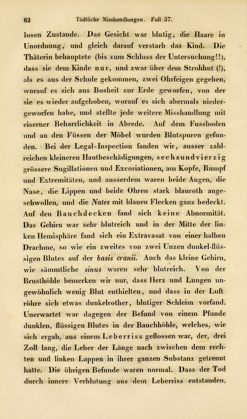 losen Zustande. Das Gesicht war blutig, die Haare in Unordnung, und gleich darauf verstarb das Kind. Die Thäterln behauptete (bis zum Schluss der Untersuchung!!), dass sie dem Kinde nur, und zwar über dem Strohhut (!), als es aus der Schule gekommen, zwei Ohrfeigen gegeben, worauf es sich aus Bosheit zur Erde geworfen, von der sie es wieder aufgehoben, worauf es sich abermals nieder- geworfen habe, und stellte jede weitere Misshandlung mit eiserner Beharrlichkeit in Abrede. Auf dem Fussboden und an den Füssen der Möbel wurden Blutspuren gefun- den. Bei der Legal-Inspection fanden wir, ausser zahl- reichen kleineren Hautbeschädigungen, sechsundvierzig grössere Suglllatlonen und Excoriatlonen, am Kopfe, Rumpf und Extremitäten, und ausserdem waren beide Augen, die Nase, die Lippen und beide Ohren stark blauroth ange- schwollen, und die Nates mit blauen Flecken ganz bedeckt. Auf den Bauchdecken fand sich keine Abnormität. Das Gehirn war sehr blutreich und in der Mitte der liur ken Hemisphäre fand sich ein Extravasat von einer halben Drachme, so wie ein zweites von zwei Unzen dunkel-flüs- sigen Blutes auf der basis craniL Auch das kleine Gehirn, wie sämmtllche sinus waren sehr blutreich. Von der Brusthöhle bemerken wir nur, dass Herz und Lungen un- gewöhnlich wenig Blut enthielten, und dass in der Luft röhre sich etwas dunkelrother, blutiger Schleim vorfand. Unerwartet war dagegen der Befund von einem Pfunde dunklen, flüssigen Blutes in der Bauchhöhle, welches, wie sich ergab, aus einem Leberrlss geflossen war, der, drei Zoll lang, die Leber der Länge nach zwischen dem rech- ten und linken Lappen in ihrer ganzen Substanz getrennt hatte. Die übrigen Befunde waren normal. Dass der Tod din'ch Innere Verblutung aus dem Leberriss entstanden.