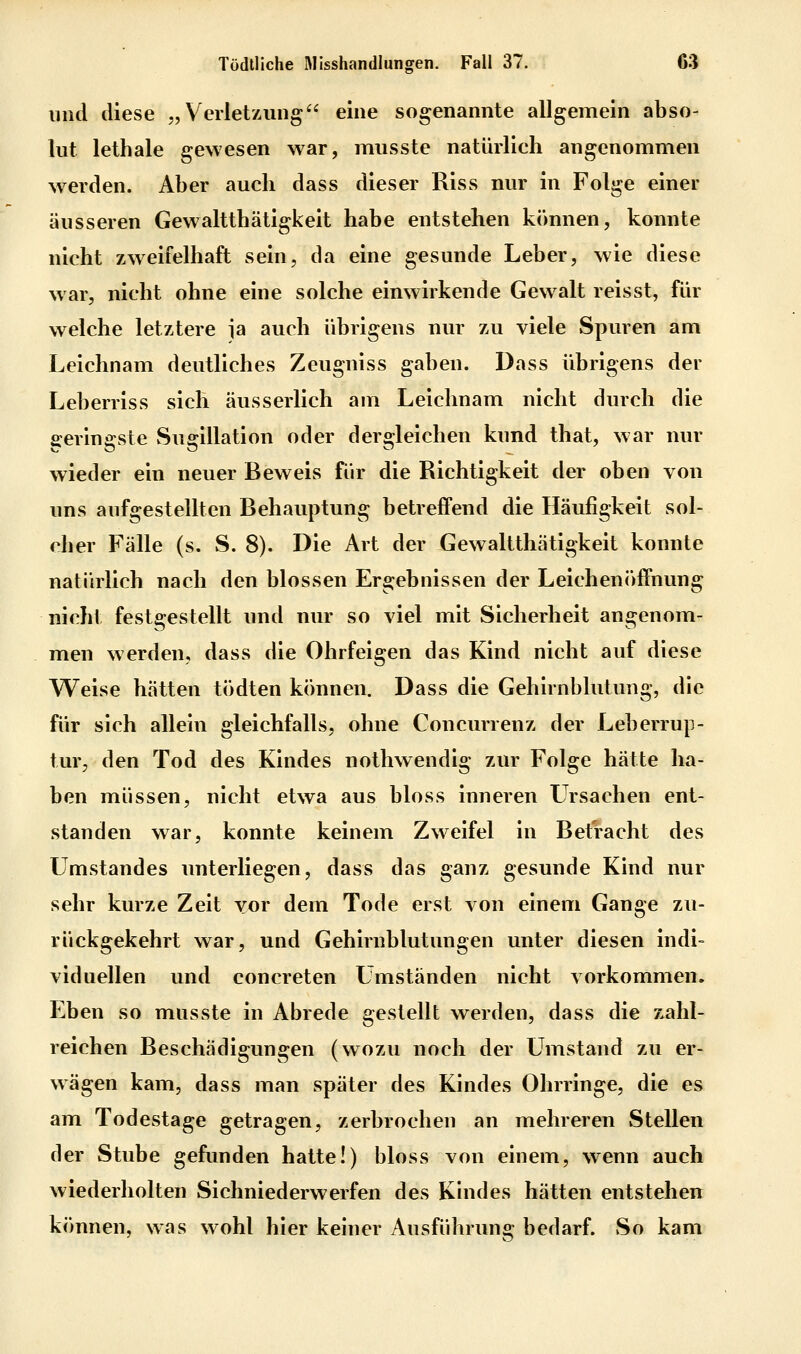 und diese „ Verlet/Aiiig eine sogenannte allgemein abso- lut lethale gewesen war, musste natürlich angenommen w^erden. Aber auch dass dieser Riss nur in Folge einer äusseren Gewaltthätigkeit habe entstehen können, konnte nicht zw^eifelhaft sein, da eine gesunde Leber, wie diese war, nicht ohne eine solche einwirkende Gewalt reisst, für welche letztere jja auch übrigens nur zu viele Spuren am Leichnam deutliches Zeugniss gaben. Dass übrigens der Leberriss sich äusserlich am Leichnam nicht durch die geringste Sugillation oder dergleichen kund that, war nur wieder ein neuer Beweis für die Richtigkeit der oben von uns aufgestellten Behauptung betreffend die Häufigkeit sol- cher Fälle (s. S. 8). Die Art der Gewaltthätigkeit konnte natürlich nach den blossen Ergebnissen der Leichen()ffnung nicht festgestellt und nur so viel mit Sicherheit angenom- men werden, dass die Ohrfelgen das Kind nicht auf diese Weise hätten tödten können. Dass die Gehlrnblutimg, die für sich allein gleichfalls, ohne Concurrenz der Leberrup- tur, den Tod des Kindes nothwendig zur Folge hätte ha- ben müssen, nicht etwa aus bloss inneren Ursachen ent- standen war, konnte keinem Zweifel in Betracht des Umstandes unterliegen, dass das ganz gesunde Kind nur sehr kurze Zelt vor dem Tode erst von einem Gange zu- rückgekehrt war, und Gehirnblutungen unter diesen indi- viduellen und concreten Umständen nicht vorkommen. Eben so musste in Abrede gestellt werden, dass die zahl- reichen Beschädigungen (wozu noch der Umstand zu er- wägen kam, dass man später des Kindes Ohrringe, die es am Todestage getragen, zerbrochen an mehreren Stellen der Stube gefunden hatte!) bloss von einem, wenn auch wiederholten Sichniederwerfen des Kindes hätten entstehen können, was wohl hier keiner Ausführung bedarf. So kam