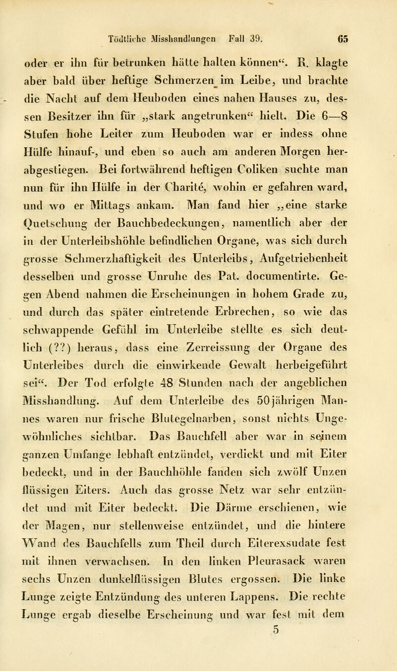 oder er ihn für betrunken hätte halten können. R. klagte aber bald über heftige Schmerzen^im Leibe, und brachte die Nacht auf dem Heuboden eines nahen Hauses zu, des- sen Besitzer ihn für „stark angetrunken hielt. Die 6—8 Stufen hohe Leiter zum Heuboden war er indess ohne Hülfe hinauf-, und eben so auch am anderen Morgen her- abgestiegen. Bei fortwährend heftigen Coliken suchte man nun für ihn Hülfe in der Charite, wohin er gefahren ward, und wo er Mittags ankam. Man fand hier „eine starke Quetschung der Bauchbedeckungen, namentlich aber der in der Unterleibshöhle befindlichen Organe, was sich durch grosse Schmerzhaftigkeit des Unterleibs, Aufgetriebenheit desselben und grosse Unruhe des Pat. documentirte. Ge- gen Abend nahmen die Erscheinungen in hohem Grade zu, und durch das später eintretende Erbrechen, so wie das schwappende Gefühl im Unterleibe stellte es sich deut- lich (??) heraus, dass eine Zerreissung der Organe des Unterleibes durch die einwirkende Gewalt herbeigeführt sei. Der Tod erfolgte 48 Stunden nach der angeblichen Misshandlung. Auf dem Unterleibe des 50jährigen Man- nes waren nur frische Blutegelnarben, sonst nichts Unge- wöhnliches sichtbar. Das Bauchfell aber war in seinem ganzen Umfange lebhaft entzündet, verdickt und mit Eiter bedeckt, und in der Bauchhöhle fanden sich zwölf Unzen flüssigen Eiters. Auch das grosse Netz war sehr entzün- det und mit Eiter bedeckt. Die Därme erschienen, wie der Masen, nur stellenweise entzündet, und die hintere Wand des Bauchfells zum Theil durch Eiterexsudate fest mit ihnen verwachsen. In den linken Pleurasack waren sechs Unzen dunkelflüssigen Blutes ergossen. Die linke Lunge zeigte Entzündung des unteren Lappens. Die rechte Lunge ergab dieselbe Erscheinung und war fest mit dem