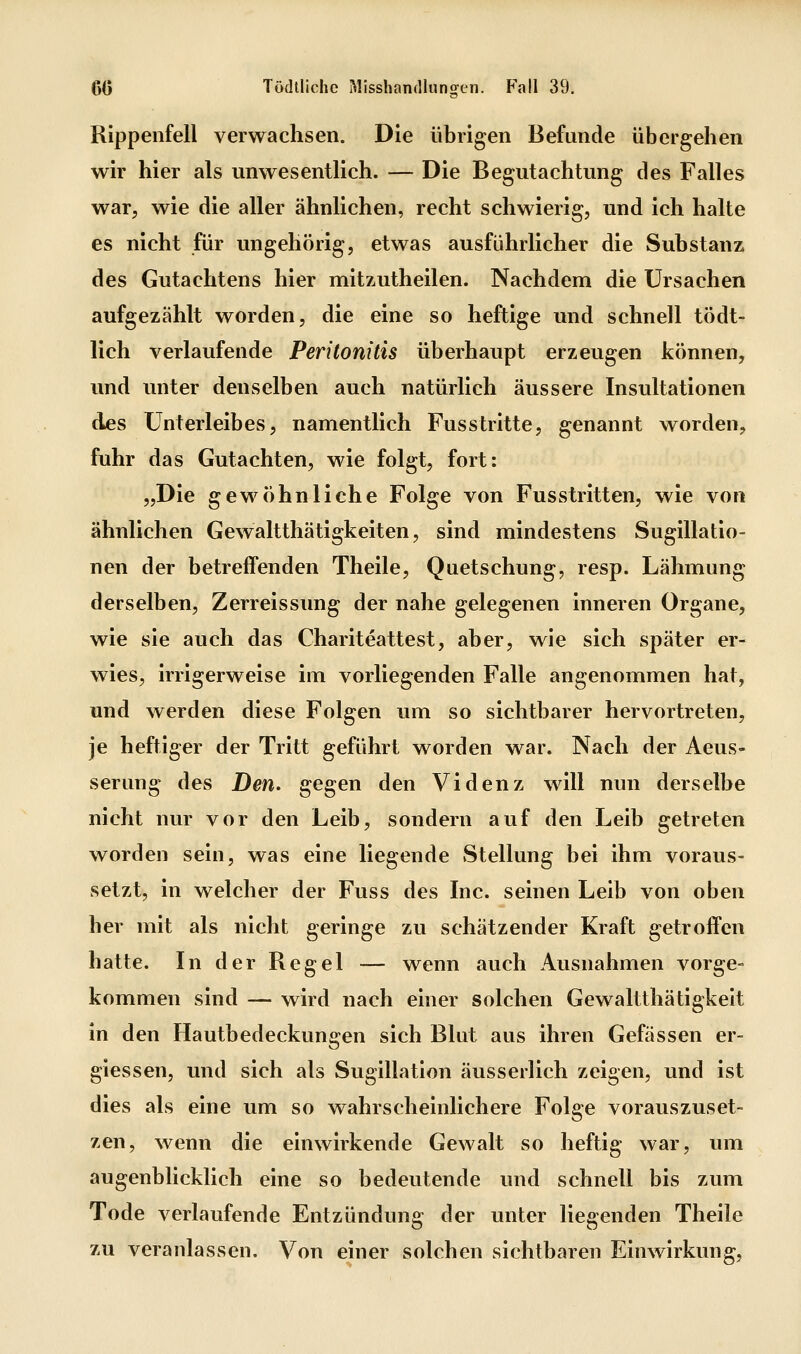 Rippenfell verwachsen. Die übrigen Befunde übergehen wir hier als unwesentlich. — Die Begutachtung des Falles war, wie die aller ähnlichen, recht schwierig, und ich halte es nicht für ungehörig, etwas ausführlicher die Substanz des Gutachtens hier mitzutheilen. Nachdem die Ursachen aufgezählt worden, die eine so heftige und schnell tödt- lich verlaufende Peritonitis überhaupt erzeugen können, und unter denselben auch natürlich äussere Insultationen des Unterleibes, namentlich Fusstritte, genannt worden, fuhr das Gutachten, wie folgt, fort: „Die gew^öhnliche Folge von Fusstritten, wie von ähnlichen Gewaltthätigkeiten, sind mindestens Sugillatio- nen der betreffenden Theile, Quetschung, resp. Lähmung derselben, Zerreissung der nahe gelegenen inneren Organe, wie sie auch das Chariteattest, aber, wie sich später er- wies, irrigerweise im vorliegenden Falle angenommen hat, und werden diese Folgen um so sichtbarer hervortreten, je heftiger der Tritt geführt worden war. Nach der Aeus- serung des Den. gegen den Videnz will nun derselbe nicht nur vor den Leib, sondern auf den Leib getreten worden sein, was eine liegende Stellung bei ihm voraus- setzt, in welcher der Fuss des Inc. seinen Leib von oben her mit als nicht geringe zu schätzender Kraft getroffen hatte. In der Regel — wenn auch Ausnahmen vorge- kommen sind — wird nach einer solchen Gewaltthätigkeit in den Hautbedeckungen sich Blut aus ihren Gefässen er- giessen, und sich als Sugillatlon äusserlich zeigen, und ist dies als eine um so wahrscheinlichere Folge vorauszuset- zen, wenn die einwirkende Gewalt so heftig war, um augenblicklich eine so bedeutende und schnell bis zum Tode verlaufende Entzündung der unter liegenden Theile zu veranlassen. Von einer solchen sichtbaren Einwirkung,