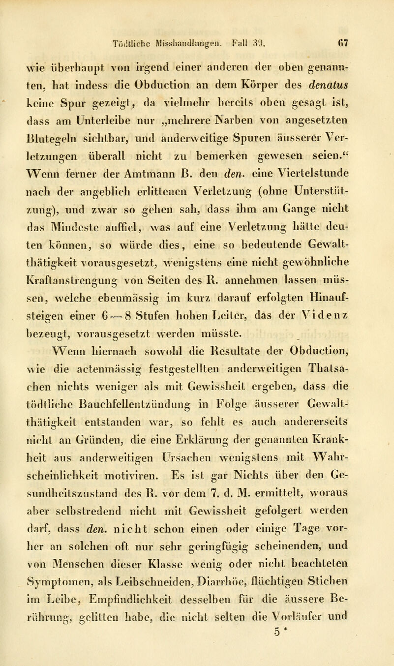 wie überhaupt von irgend einer anderen der oben genann- ten, hat indess die Obduction an dem Körper des denatus keine Spur gezeigt, da viehnehr bereits oben gesagt ist, dass am ünterleibe nur „mehrere Narben von angesetzten Blutegeln sichtbar, und anderweitige Spuren äusserer Ver- letzungen überall nicht zu bemerken gewesen seien.'- Wenn ferner der Amtmann ß. den den. eine Viertelstunde nach der angeblich erlittenen Verletzung (ohne Unterstüt- zung), und zwar so gehen sah, dass ihm am Gange nicht das Mindeste auffiel, was auf eine Verletzung hätte deu- ten können, so würde dies, eine so bedeutende Gewalt- thätigkeit vorausgesetzt, wenigstens eine nicht gewöhnliche Kraftanstrengung von Seiten des R. annehmen lassen müs- sen, welche ebenmässig im kurz darauf erfolgten Hinauf- steigen einer 6 — 8 Stufen hohen Leiter, das der Videnz bezeugt, vorausgesetzt werden müsste. Wenn hiernach sowohl die Resultate der Obduction, wie die actenmässig festgestellten anderweitigen Thatsa- chen nichts weniger als mit Gewissheit ergeben, dass die tödtliche Bauchfellentzündung in Folge äusserer Gewalt- thätigkeit entstanden war, so fehlt es auch andererseits nicht an Gründen, die eine Erklärung der genannten Krank- heit aus anderweitigen Ursachen wenigstens mit Wahr- scheinlichkeit motiviren. Es ist gar Nichts über den Ge- sundheitszustand des R. vor dem 7. d. M. ermittelt, woraus aber selbstredend nicht mit Gewissheit gefolgert werden darf, dass den. nicht schon einen oder einige Tage vor- her an solchen oft nur sehr geringfügig scheinenden, und von Menschen dieser Klasse wenig oder nicht beachteten Symptomen, als Leibschneiden, Diarrhöe, flüchtigen Stichen im Leibe, Empfindlichkeit desselben für die äussere Be- rührung, gelitten habe, die nicht selten die Vorläufer und 5*