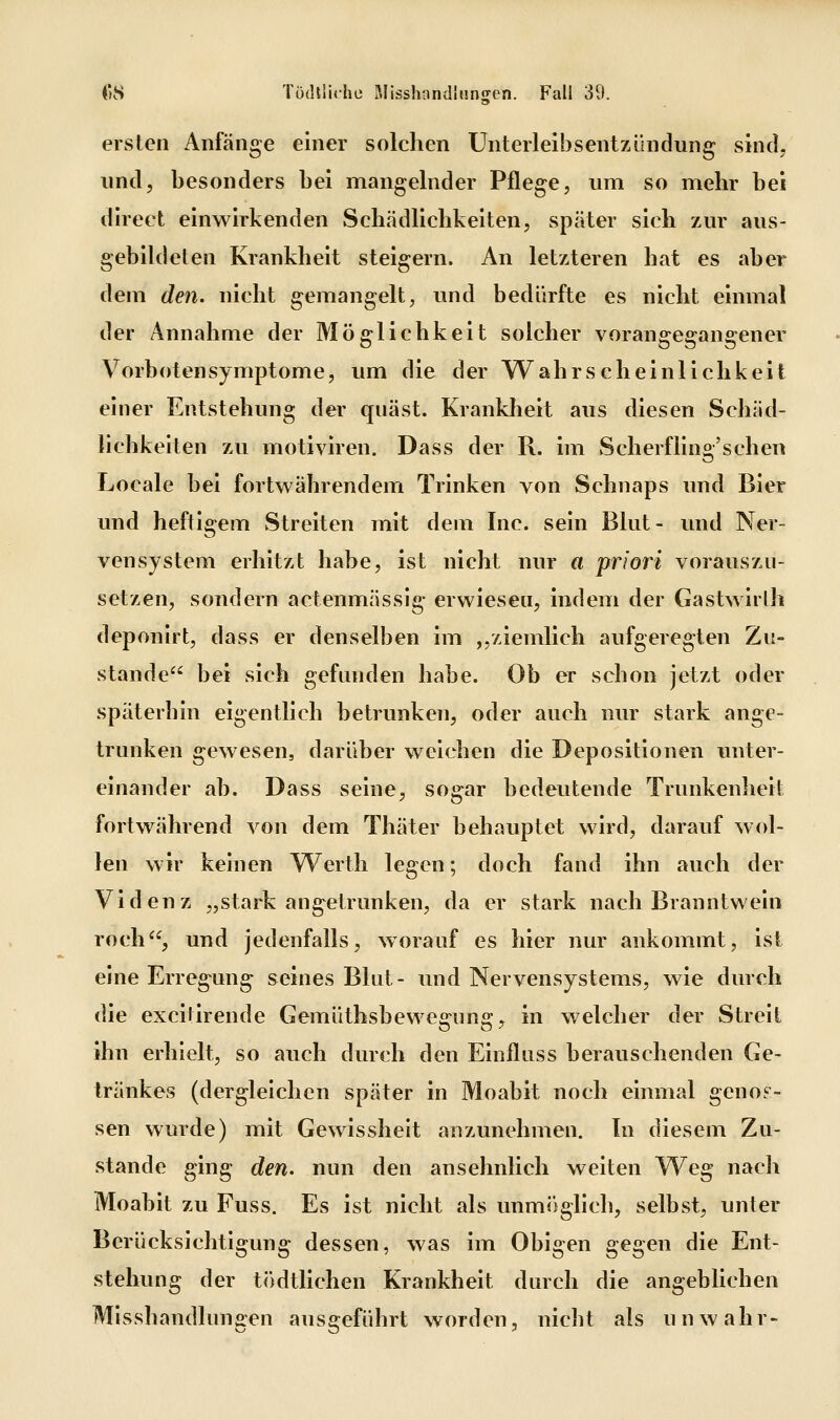 ersten Anfänge einer solchen Unterlelbsentzihidung sind, und, besonders bei mangelnder Pflege, um so mehr bei dlrect einwirkenden Schädlichkelten, später sich zAir aus- gebildeten Krankheit steigern. An letzteren hat es aber dem den. nicht gemangelt, und bedürfte es nicht einmal der Annahme der Möglichkeit solcher vorangegangener Vorboten Symptome, um die der Wahrscheinlichkeit einer Entstehung der quäst. Krankheit aus diesen Schäd- lichkeiten zu motiviren. Dass der R. im Scherfling'schen Locale bei fortwährendem Trinken von Schnaps und Bier und heftigem Streiten mit dem Inc. sein Blut- und Ner- vensystem erhitzt habe, ist nicht nur a priori vorauszu- setzen, sondern actenmässig erwiesen, indem der Gastwirlh deponirt, dass er denselben im ,,ziemlich aufgeregten Zu- stande bei sich gefunden habe. Ob er schon jetzt oder späterhin eigentlich betrunken, oder auch nur stark ange- trunken gewesen, darüber weichen die Depositionen unter- einander ab. Dass seine, sogar bedeutende Trunkenheit fortwährend von dem Thäter behauptet wird, darauf wol- len wir keinen Werth legen; doch fand ihn auch der Vldenz „stark angetrunken, da er stark nach Branntwein roch, und jedenfalls, worauf es hier nur ankommt, ist eine Erregung seines Blut- und Nervensystems, wie durch die excitirende Gemüthsbewegung, in welcher der Streit ihn erhielt, so auch durch den Einfluss berauschenden Ge- tränkes (dergleichen später in Moabit noch einmal genos- sen wurde) mit Gewissheit anzunehmen. Tn diesem Zu- stande ging den. nun den ansehnlich weiten Weg nach Moabit zu Fuss. Es ist nicht als unmijglich, selbst, unter Berücksichtigung dessen, was im Obigen gegen die Ent- stehung der tödtllchen Krankheit durch die angeblichen Mlsshandlungen ausgeführt worden, nicht als unwahr-