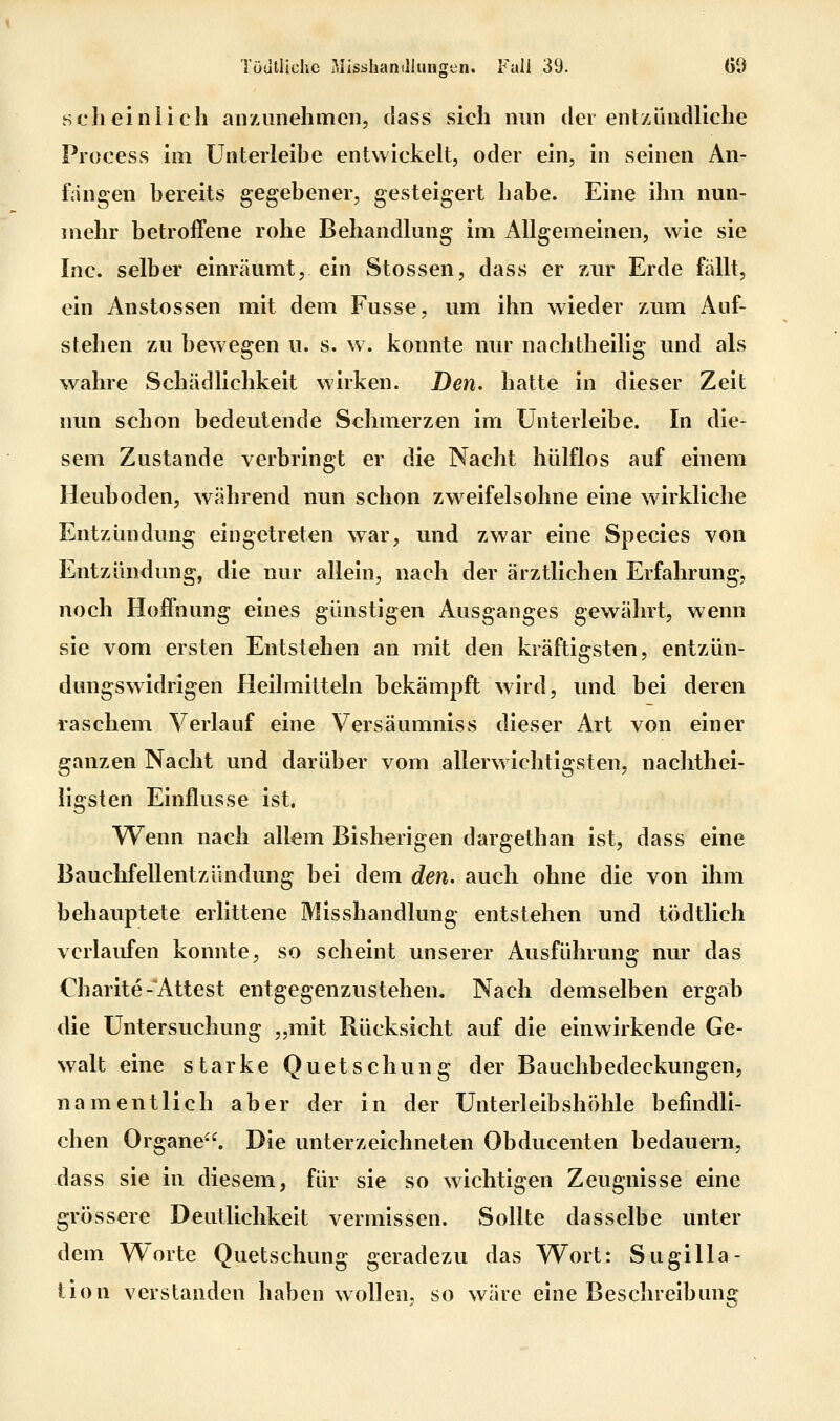 sclieinlich anzunehmen, class sich nun der entzündliche Process im ünterleibe entwickelt, oder ein, in seinen An- fängen bereits gegebener, gesteigert habe. Eine ihn nun- mehr betroffene rohe Behandlung im Allgemeinen, wie sie Inc. selber einräumt, ein Stossen, dass er zur Erde fällt, ein Anstossen mit dem Fusse, um ihn wieder zum Auf- stehen zu bewegen u. s. w. konnte nur nachtheilig und als wahre Schädlichkeit wirken. Den. hatte in dieser Zeit nun schon bedeutende Schmerzen im ünterleibe. In die- sem Zustande verbringt er die Nacht hülflos auf einem Heuboden, während nun schon zweifelsohne eine wirkliche Entzündung eingetreten war, und zwar eine Species von Entzündung, die nur allein, nach der ärztlichen Erfahrung, noch Hoffnung eines günstigen Ausganges gewährt, wenn sie vom ersten Entstehen an mit den kräftigsten, entzün- dungswidrigen Heilmitteln bekämpft wird, und bei deren raschem Verlauf eine Versäumniss dieser Art von einer ganzen Nacht und darüber vom allerwichtigsten, nachthei- ligsten Einflüsse ist. Wenn nach allem Bisherigen dargethan ist, dass eine Bauchfellentzündung bei dem den. auch ohne die von ihm behauptete erlittene Misshandlung entstehen und tödtlich verlaufen konnte, so scheint unserer Ausführung nur das Charite-Attest entgegenzustehen. Nach demselben ergab die Untersuchung „mit Rücksicht auf die einwirkende Ge- walt eine starke Quetschung der Bauchbedeckungen, namentlich aber der in der Unterleibshöhle befindli- chen Organe. Die unterzeichneten Obducenten bedauern, dass sie in diesem, für sie so wichtigen Zeugnisse eine grössere Deutlichkeit vermissen. Sollte dasselbe unter dem Worte Quetschung geradezu das Wort: Sugilla- tion verstanden haben wollen, so wäre eine Beschreibunij