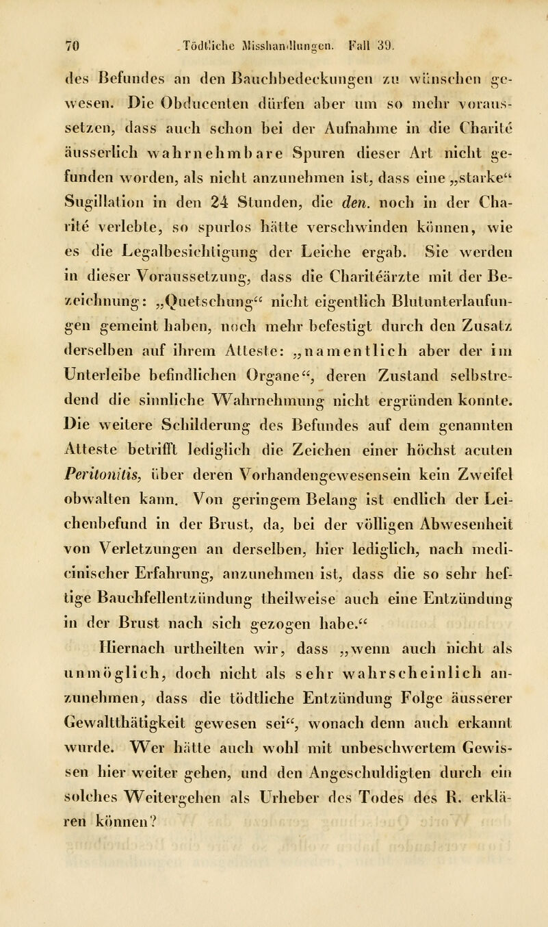 des Befundes an den Baiichhedeckungen zu wünschen i^e- wesen. Die Obduccnten dürfen aber um so mehr voraus- setzen, dass auch schon bei der Aufnahme in die Charite äusserlich wahrnehmbare Spuren dieser Art nicht ge- funden worden, als nicht anzunehmen ist, dass eine „starke Sugillation in den 24 Stunden, die den. noch in der Cha- rite verlebte, so spurlos hätte verschwinden können, wie es die Legalbesichtigung der Leiche ergab. Sie werden in dieser Voraussetzung, dass die Chariteärzte mit der Be- zeichnung: „Quetschung nicht eigentlich Blutunterlaufun- gen gemeint haben, noch mehr befestigt durch den Zusatz derselben auf ihrem Atteste: „namentlich aber der im Unterleibe befindlichen Organe, deren Zustand selbstre- dend die sinnliche Wahrnehmung nicht ergründen konnte. Die weitere Schilderung des Befundes auf dem genannten Atteste betrifft lediglich die Zeichen einer höchst acuten Peritonitis, über deren Vorhandengewesensein kein Zweifel obwalten kann. Von geringem Belang ist endlich der Lei- chenbefund in der Brust, da, bei der völligen Abwesenheit von Verletzungen an derselben, hier lediglich, nach medi- cinischer Erfahrung, anzunehmen ist, dass die so sehr hef- tige Bauchfellentzündung theilweise auch eine Entzündung in der Brust nach sich gezogen habe. Hiernach urtheilten wir, dass „wenn auch nicht als unmöglich, doch nicht als sehr wahrscheinlich an- zunehmen, dass die tödtliche Entzündung Folge äusserer Gewaltthätigkeit gewesen sei, wonach denn auch erkannt wurde. W^er hätte auch wohl mit unbeschwertem Gewis- sen hier weiter gehen, und den Angeschuldigten durch ein solches Weitergehen als Urheber des Todes des R. erklä- ren können?