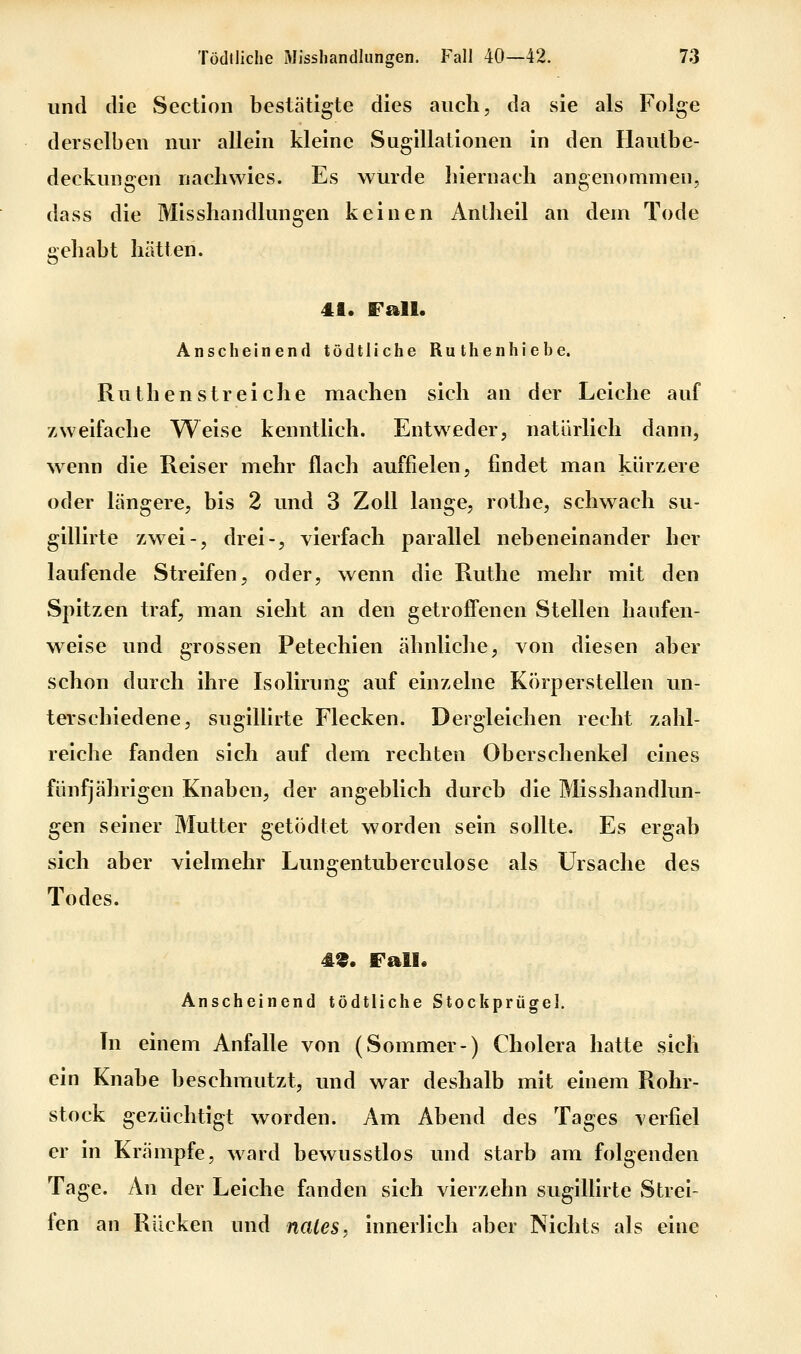 und die vSection bestätigte dies auch, da sie als Folge derselben nur allein kleine Sugillationen in den Flautbe- deckungen nachwies. Es wurde hiernach angenommen, dass die Misshandlungen keinen Antheil an dem Tode gehabt hätten. 41. Fall. Anscheinend tödtliche Ruthenhiebe. Ruthen streiche machen sich an der Leiche auf zweifache Weise kenntlich. Entweder, natürlich dann, wenn die Reiser mehr flach auffielen, findet man kürzere oder längere, bis 2 und 3 Zoll lange, rothe, schwach su- gillirte zwei-, drei-, vierfach parallel nebeneinander her laufende Streifen, oder, wenn die Ruthe mehr mit den Spitzen traf, man sieht an den getroffenen Stellen haufen- weise und grossen Petechien ähnliche, von diesen aber schon durch ihre Isolirung auf einzelne Körperstellen un- terschiedene, sugillirte Flecken. Dergleichen recht zahl- reiche fanden sich auf dem rechten Oberschenkel eines fünfjährigen Knaben, der angeblich durch die Misshandlun- gen seiner Mutter getödtet worden sein sollte. Es ergab sich aber vielmehr Lungentuberculose als Ursache des Todes. 49. Fall. Anscheinend tödtliche Stockprügel. Tu einem Anfalle von (Sommer-) Cholera hatte sich ein Knabe beschmutzt, und war deshalb mit einem Rohr- stock gezüchtigt worden. Am Abend des Tages verfiel er m Krämpfe, ward bewusstlos und starb am folgenden Tage. An der Leiche fanden sich vierzehn sugillirte Strei- fen an Rücken und nales, innerlich aber Nichts als eine