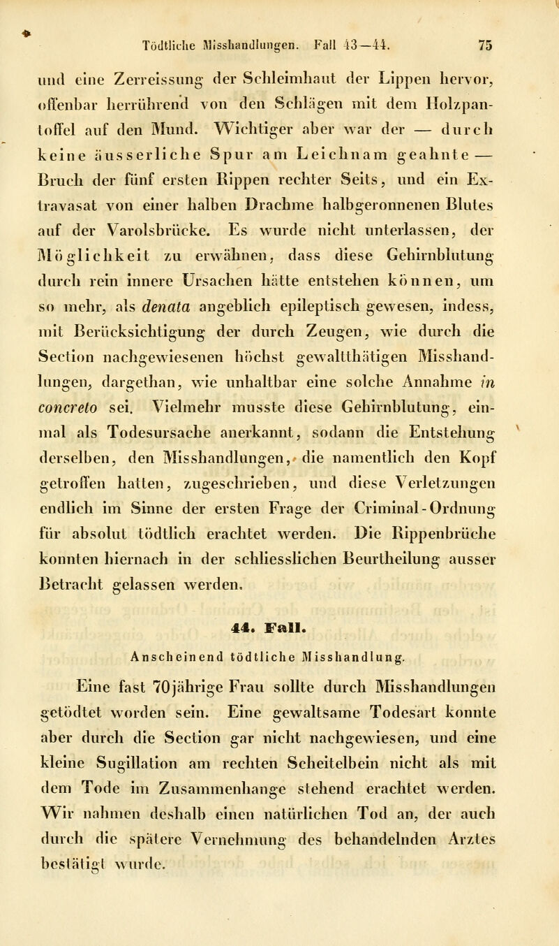 und eine Zerreissung der Schleimhaut der Lippen hervor, offenbar herrührend von den Schlägen mit dem Holzpan- toffel auf den Mund. Wichtiger aber war der — durch keine äusserliche Spur am Leichnam geahnte — Bruch der fünf ersten Rippen rechter Seits, und ein Ex- travasat von einer halben Drachme halb geronnenen Blutes auf der Varolsbrücke. Es wurde nicht unterlassen, der Möglichkeit zu erwähnen, dass diese Gehirnblutung durch rein innere Ursachen hätte entstehen können, um so mehr, als denata angeblich epileptisch gewesen, indess, mit Berücksichtigung der durch Zeugen, wie durch die Section nachgewiesenen höchst gewaltthätigen Misshand- lungen, dargethan, wie unhaltbar eine solche Annahme in concreto sei. Vielmehr musste diese Gehirnblutung, ein- mal als Todesursache anerkannt, sodann die Entstehung derselben, den Misshandlungen, die namentlich den Kopf getroffen hatten, zugeschrieben, und diese Verletzungen endlich im Sinne der ersten Frage der Criminal-Ordnung für absolut tödtlich erachtet werden. Die Rippenbrüche konnten hiernach in der sc Betracht gelassen werden. konnten hiernach in der schliesslichen Beurtheilung ausser 44« Fall. Anscheinend tödtliche Misshandlung. Eine fast 70jährige Frau sollte durch Misshandlungen getödtet worden sein. Eine gewaltsame Todesart konnte aber durch die Section gar nicht nachgewiesen, und eine kleine Sugillation am rechten Scheitelbein nicht als mit dem Tode im Zusammenhange stehend erachtet werden. Wir nahmen deshalb einen natürlichen Tod an, der auch durch die spätere Vernehmung des behandelnden Arztes bestätigt wurde.