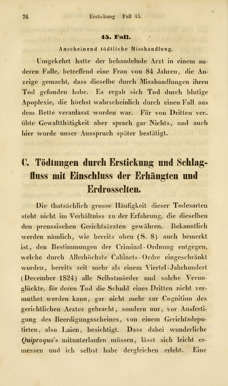 45. Fall. Anscheinend tödtliche Rlisshandlung. Umgekehrt hatte der behandelnde Arzt in einem an- deren Falle, betreffend eine Frau von 84 Jahren, die An- zeige gemaeht, dass dieselbe durch Mlsshandlungen ihren Tod gefunden habe. Es ergab sich Tod durch blutige Apoplexie, die höchst wahrscheinlich durch einen Fall aus dem Bette veranlasst worden war. Für von Dritten ver- übte Gewaltthätigkelt aber sprach gar Nichts, und auch hier wurde unser Ausspruch später bestätigt. C. Tödtttisgeii durch Brstickiuig und Sclilag- fliiss mit Einschlttss der Eiliäiigteii imd Erdrosselten. Die thatsächlich grosse Häufigkeit dieser Todesarten steht nicht im Verhältniss zu der Erfahrung, die dieselben den preussischen Gerichtsärzten gewähren. Bekanntlich werden nämlich, wie bereits oben (S. 8) auch bemerkt ist, den Bestimmungen der Criminal- Ordnung entgegen, welche durch Allerhöchste Cabinets-Ordre eingeschränkt worden, bereits seit mehr als einem Viertel-Jahrhundert (December 1824) alle Selbstmörder und solche Verun- glückte, für deren Tod die Schuld eines Dritten nicht ver- muthet werden kann, gar nicht mehr zur Cognition des gerichtlichen Arztes gebracht, sondern nur, vor Ausferti- gung des ßeerdigungsscheines, von einem Gerichtsdepu- tirten, also Laien, besichtigt. Dass dabei wunderliche Quiproquo's mitunterlaufen müssen, lässt sich leicht er- messen und ich selbst habe dergleichen erlebt. Eine