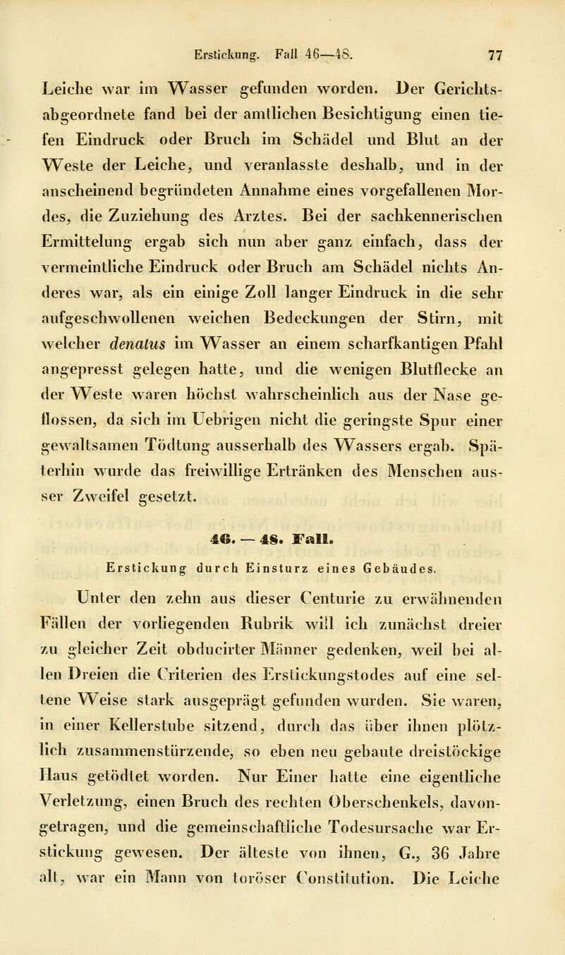 Leiche war im Wasser gefunden worden. Der Gericlits- abgeordnete fand bei der amtlichen Besichtigung einen tie- fen Eindruck oder Bruch im Schädel und Blut an der Weste der Leiche, und veranlasste deshalb, und in der anscheinend begründeten Annahme eines vorgefallenen Mor- des, die Zuziehung des Arztes. Bei der sachkennerischen Ermittelung ergab sich nun aber ganz einfach, dass der vermeintliche Eindruck oder Bruch am Schädel nichts An- deres war, als ein einige Zoll langer Eindruck in die sehr aufgeschwollenen weichen Bedeckungen der Stirn, mit welcher denatus im Wasser an einem scharfkantigen Pfahl angepresst gelegen hatte, und die w^enigen Blutflecke an der Weste waren höchst w^ahrscheinlich aus der Nase ge- flossen, da sich im üebrigen nicht die geringste Spur einer gewaltsamen Tödtung ausserhalb des Wassers ergab. Spä- terhin wurde das freiwillige Ertränken des Menschen aus- ser Zweifel gesetzt. 4e, — 4§. Fall. Erstickung durch Einsturz eines Gebäudes. Unter den zehn aus dieser Centurie zu erwähnenden Fällen der vorliegenden Rubrik will ich zunächst dreier zu gleicher Zeit obducirter Männer gedenken, weil bei al- len Dreien die Criterien des Erstickungstodes auf eine sel- tene Weise stark ausgeprägt gefunden wurden. Sie waren, in einer Kellerstube sitzend, durch das über ihnen plötz- lich zusammenstürzende, so eben neu gebaute dreistöckige Haus getödtet worden. Nur Einer hatte eine eigentliche Verletzung, einen Bruch des rechten Oberschenkels, davon- getragen, und die gemeinschaftliche Todesursache war Er- stickung gewesen. Der älteste von ihnen, G., 36 Jahre alt, war ein Mann von toröser Constitution. Die Leiche