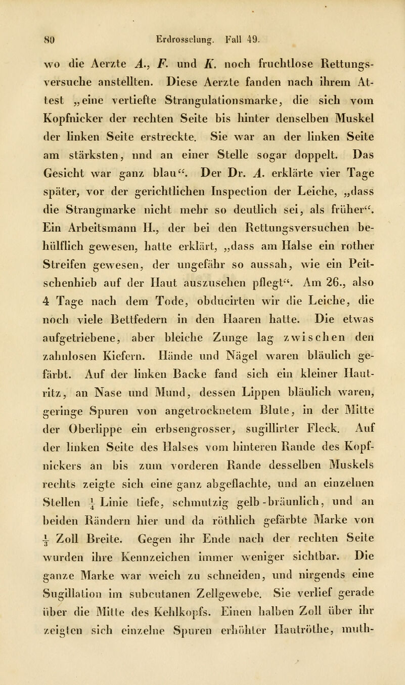 wo die Aerzte A.^ F. und K, noch fruchtlose Rettungs- versuche anstellten. Diese Aerzte fanden nach ihrem At- test „eine vertiefte Strangulationsmarke, die sich vom Kopfnicker der rechten Seite bis hinter denselben Muskel der linken Seite erstreckte. vSie v^ar an der linken Seite am stärksten, nnd an einer Stelle sogar doppelt. Das Gesicht war ganz blau. Der Dr. A. erklärte vier Tage später, vor der gerichtlichen Inspection der Leiche, „dass die Strangmarke nicht mehr so deutlich sei, als früher'^ Ein Arbeitsmann H., der bei den Rettungsversuchen be- hülflich gewesen, hatte erklärt, „dass am Halse ein rother Streifen gewesen, der ungefähr so aussah, wie ein Peit- schenhieb auf der Haut auszusehen pflegt. Am 26., also 4 Tage nach dem Tode, obducirten wir die Leiche, die noch viele Bettfedern in den Haaren hatte. Die etwas aufgetriebene, aber bleiche Zunge lag zwischen den zahnlosen Kiefern. Hände und Nägel waren bläulich ge- färbt. Auf der linken Backe fand sich ein kleiner Haut- ritz, an Nase und Mund, dessen Lippen bläulich waren, geringe Spuren von angetrocknetem Blute, in der Mitte der Oberlippe ein erbsengrosser, sugillirter Fleck. Auf der linken Seite des Halses vom hinteren Rande des Kopf- nickers an bis zum vorderen Rande desselben Muskels rechts zeigte sich eine ganz abgeflachte, und an einzelnen Stellen | Linie tiefe, schmutzig gelb-bräunlich, und an beiden Rändern hier und da röthlich gefärbte Marke von \ Zoll Breite. Gegen ihr Ende nach der rechten Seite wurden ihre Kennzeichen immer weniger sichtbar. Die ganze Marke war weich zu schneiden, und nirgends eine vSugillation im subcutanen Zellgewebe. Sie verlief gerade über die Mitte des Kehlkopfs. Einen halben Zoll über ihr zeigten sich einzelne Spuren erhifhler Hautröthe, muth-