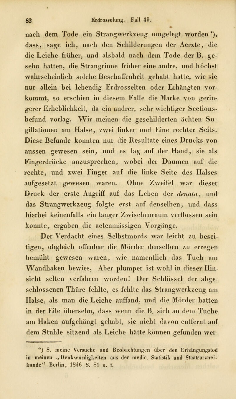 nach dem Tode ein Strangwerkzeug umgelegt worden *), dass, sage ich, nach den Schilderungen der Aerzte, die die Leiche früher, vmd alsbald nach dem Tode der B. ge- sehn hatten, die Strangrinne früher eine andre, und höchst wahrscheinlich solche Beschaffenheit gehabt hatte, wie sie nur allein bei lebendig Erdrosselten oder Erhängten vor- kommt, so erschien in diesem Falle die Marke von gerin- gerer Erheblichkeit, da ein andrer, sehr wichtiger Sections- befund vorlag. Wir meinen die geschilderten ächten Su- gillationen am Halse, zwei linker und Eine rechter Seits. Diese Befunde konnten nur die Resultate eines Drucks von aussen gewesen sein, und es lag auf der Hand, sie als Fingerdrücke anzusprechen, wobei der Daumen auf die rechte, und zwei Finger auf die linke Seite des Halses aufgesetzt gewesen waren. Ohne Zweifel war dieser Druck der erste Angriff auf das Leben der denata, und das Strang Werkzeug folgte erst auf denselben, und dass hierbei keinenfalls ein langer Zwischenraum verflossen sein konnte, ergaben die actenmässigen Vorgänge. Der Verdacht eines Selbstmords war leicht zu besei- tigen, obgleich offenbar die Mörder denselben zu erregen bemüht gewesen waren, wie namentlich das Tuch am Wandhaken bewies. Aber plumper ist wohl in dieser Hin- sicht selten verfahren worden! Der Schlüssel der abge- schlossenen Thüre fehlte, es fehlte das Strangwerkzeug am Halse, als man die Leiche auffand, und die Mörder hatten in der Eile übersehn, dass wenn die B. sich an dem Tuche am Haken aufgehängt gehabt, sie nicht davon entfernt auf dem Stuhle sitzend als Leiche hätte können gefunden wer- *) S. meine Versuche und Beobachtungen über den Erhängungstod in meinen „Denkwürdigkeiten aus der medic, Statistik und Staatsarznei- kunde Berlin, 1846 S. 81 u. f.
