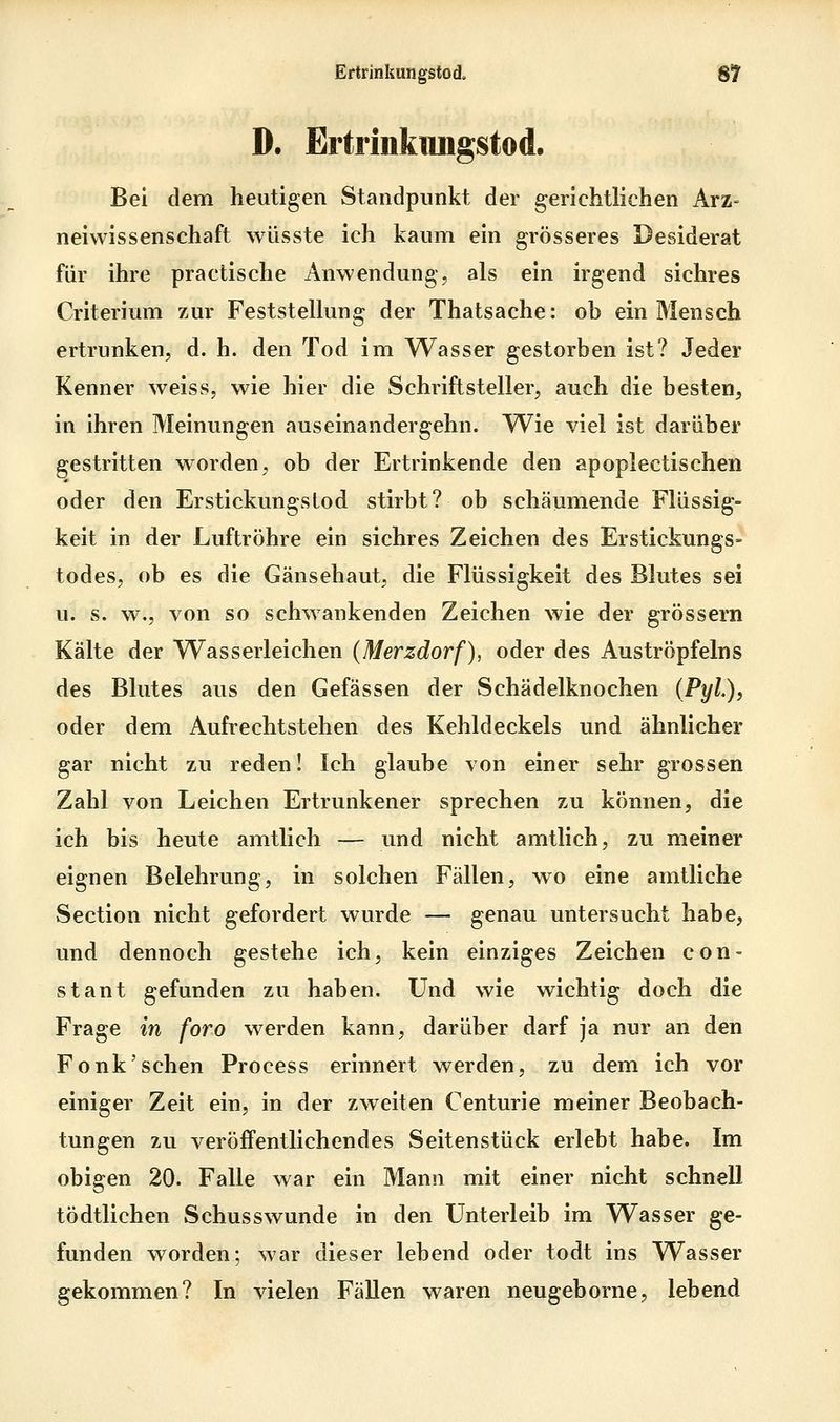 D. Ertrinkimgstod. Bei dem heutigen Standpunkt der gerichtlichen kxz- neiwissenschaft wüsste ich kaum ein grösseres Desiderat für ihre practische Anwendung, als ein irgend sichres Criterium zur Feststellung der Thatsache: ob ein Mensch ertrunken, d. h. den Tod im Wasser gestorben ist? Jeder Kenner weiss, wie hier die Schriftsteller, auch die besten, in ihren Meinungen auseinandergehn. Wie viel ist darüber gestritten worden, ob der Ertrinkende den apoplectischen oder den Erstickungstod stirbt? ob schäumende Flüssig- keit in der Luftröhre ein sichres Zeichen des Erstickungs- todes, ob es die Gänsehaut, die Flüssigkeit des Blutes sei u. s. w., von so schwankenden Zeichen wie der grössern Kälte der Wasserleichen {Merzdorf), oder des Auströpfeins des Blutes aus den Gefässen der Schädelknochen (PyL), oder dem Aufrechtstehen des Kehldeckels und ähnlicher gar nicht zu reden! Ich glaube von einer sehr grossen Zahl von Leichen Ertrunkener sprechen zu können, die ich bis heute amtlich — und nicht amtlich, zu meiner eignen Belehrung, in solchen Fällen, wo eine amtliche Section nicht gefordert wurde — genau untersucht habe, und dennoch gestehe ich, kein einziges Zeichen con- staut gefunden zu haben. Und wie wichtig doch die Frage in foro werden kann, darüber darf ja nur an den Fonk'sehen Process erinnert werden, zu dem ich vor einiger Zeit ein, in der zweiten Centurie meiner Beobach- tungen zu veröffentlichendes Seitenstück erlebt habe. Im obigen 20. Falle war ein Mann mit einer nicht schnell tödtlichen Schusswunde in den Unterleib im Wasser ge- funden worden; war dieser lebend oder todt ins Wasser gekommen? In vielen Fällen waren neugeborne, lebend