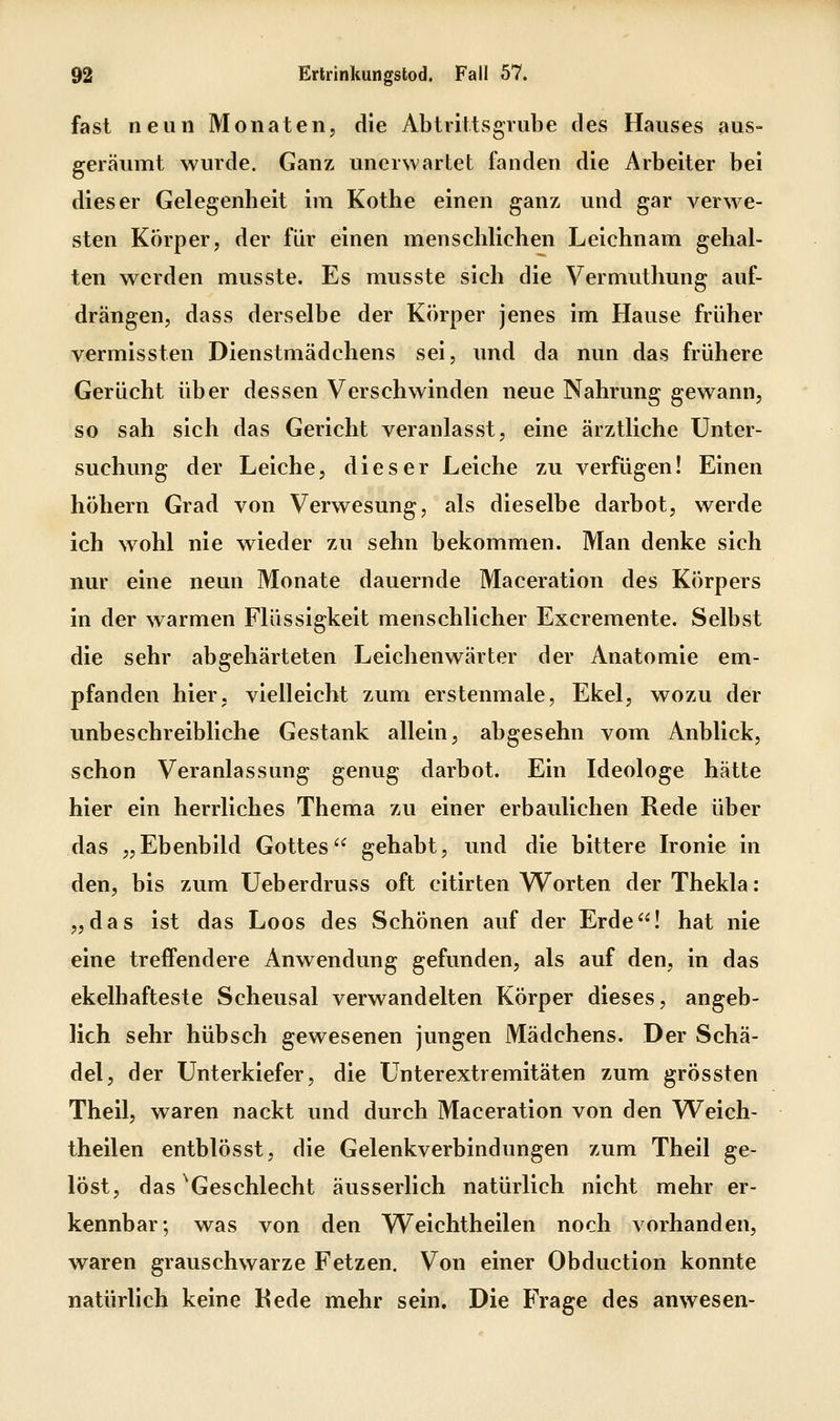 fast neun Monaten, die Abtrittsgrube des Hauses aus- geräumt wurde. Ganz unerwartet fanden die Arbeiter bei dieser Gelegenheit im Kothe einen ganz und gar verwe- sten Körper, der für einen menschlichen Leichnam gehal- ten werden musste. Es musste sich die Vermuthung auf- drängen, dass derselbe der Körper jenes im Hause früher vermissten Dienstmädchens sei, und da nun das frühere Gerücht über dessen Verschwinden neue Nahrung gewann, so sah sich das Gericht veranlasst, eine ärztliche Unter- suchung der Leiche, dieser Leiche zu verfügen! Einen höhern Grad von Verwesung, als dieselbe darbot, werde ich wohl nie wieder zu sehn bekommen. Man denke sich nur eine neun Monate dauernde Maceration des Körpers in der warmen Flüssigkeit menschlicher Excremente. Selbst die sehr abgehärteten Leichenwärter der Anatomie em- pfanden hier, vielleicht zum erstenmale, Ekel, wozu der unbeschreibliche Gestank allein, abgesehn vom Anblick, schon Veranlassung genug darbot. Ein Ideologe hätte hier ein herrliches Thema zu einer erbaulichen Rede über das „Ebenbild Gottes gehabt, und die bittere Ironie in den, bis zum Ueberdruss oft citirten Worten derThekla: „das ist das Loos des Schönen auf der Erde! hat nie eine treffendere Anwendung gefunden, als auf den, in das ekelhafteste Scheusal verwandelten Körper dieses, angeb- lich sehr hübsch gewesenen jungen Mädchens. Der Schä- del, der Unterkiefer, die Unterextremitäten zum grössten Theil, waren nackt und durch Maceration von den Weich- theilen entblösst, die Gelenkverbindungen zum Theil ge- löst, das ^Geschlecht äusserlich natürlich nicht mehr er- kennbar; was von den Weichtheilen noch vorhanden, waren grauschwarze Fetzen. Von einer Obduction konnte natürlich keine Rede mehr sein. Die Frage des anwesen-