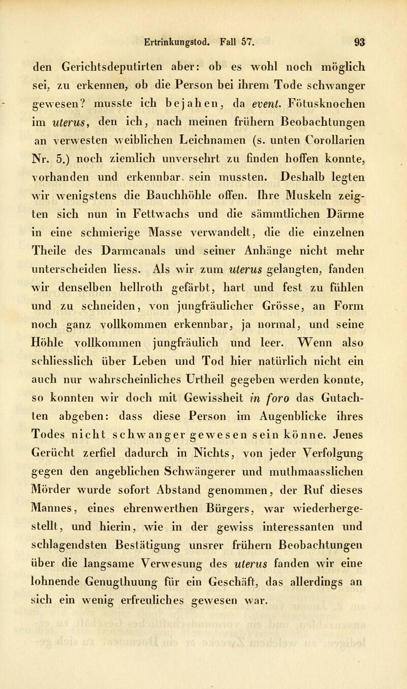 den Gerichtsdeputirten aber: ob es wohl noch möglich seij zu erkennen, ob die Person bei ihrem Tode schwanger gewesen? musste ich bejahen, da event. Fötusknochen im Uterus, den ich, nach meinen frühern Beobachtungen an verwesten weiblichen Leichnamen (s. unten Corollarien Nr. 5.) noch ziemlich unversehrt zu finden hoffen konnte, vorhanden und erkennbar, sein mussten. Deshalb legten wir wenigstens die Bauchhöhle offen. Ihre Muskeln zeig- ten sich nun in Fettwachs und die sämmtlichen Därme in eine schmierige Masse verwandelt, die die einzelnen Theile des Darmcanals und seiner Anhänge nicht mehr unterscheiden Hess. Als wir zum Uterus gelangten, fanden wir denselben hellroth gefärbt, hart und fest zu fühlen und zu schneiden, von jungfräulicher Grösse, an Form noch ganz vollkommen erkennbar, ja normal, und seine Höhle vollkommen jungfräulich und leer. Wenn also schliesslich über Leben und Tod hier natürlich nicht ein auch nur wahrscheinliches ürtheil gegeben werden konnte, so konnten wir doch mit Gewissheit in foro das Gutach- ten abgeben: dass diese Person im Augenblicke ihres Todes nicht schwanger gewesen sein könne. Jenes Gerücht zerfiel dadurch in Nichts, von jeder Verfolgung gegen den angeblichen Schwängerer und muthmaasslichen Mörder wurde sofort Abstand genommen, der Ruf dieses Mannes, eines ehrenwerthen Bürgers, war wiederherge- stellt, und hierin, wie in der gewiss interessanten und schlagendsten Bestätigung unsrer frühern Beobachtungen über die langsame Verwesung des Uterus fanden wir eine lohnende Genugthuung für ein Geschäft, das allerdings an sich ein wenig erfreuliches gewesen war.