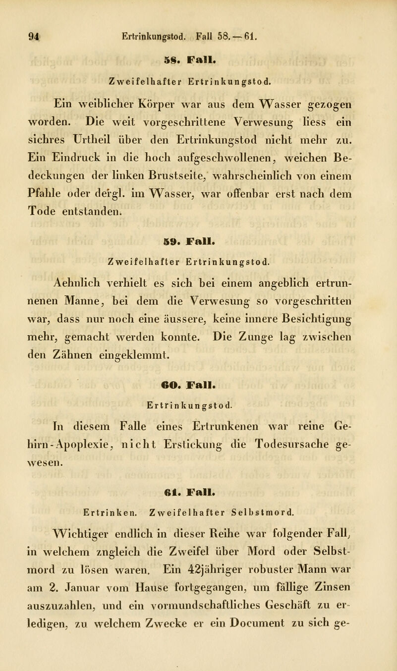 5§. Fall. Zweifelhafter Ertrinkungstod. Ein weiblicher Körper war aus dem Wasser gezogen worden. Die weit vorgeschrittene Verwesung Hess ein sichres ürtheil über den Ertrinkungstod nicht mehr zu. Ein Eindruck in die hoch aufgeschwollenen, weichen Be- deckungen der linken Brustseite/ wahrscheinlich von einem Pfahle oder dergl. im Wasser, war offenbar erst nach dem Tode entstandeui 59. Fall. Zweifelhafter Ertrinkungstod. Aehnlich verhielt es sich bei einem angeblich ertrun- nenen Manne, bei dem die Verwesung so vorgeschritten war, dass nur noch eine äussere, keine innere Besichtigung mehr, gemacht werden konnte. Die Zunge lag zwischen den Zähnen eingeklemmt. 60. Fall. Ertrinkungstod. In diesem Falle eines Ertrunkenen war reine Ge- hirn-Apoplexie, nicht Erstickung die Todesursache ge- wesen. 61. Fall. Ertrinken. Zweifelhafter Selbstmord. Wichtiger endlich in dieser Reihe war folgender Fall; in welchem zugleich die Zweifel über Mord oder Selbst- mord zu lösen waren. Ein 42jähriger robuster Mann war am 2. Januar vom Hause fortgegangen, um fällige Zinsen auszuzahlen, und ein vormundschaftliches Geschäft zu er- ledigen, zu welchem Zwecke er ein Document zu sich ge-