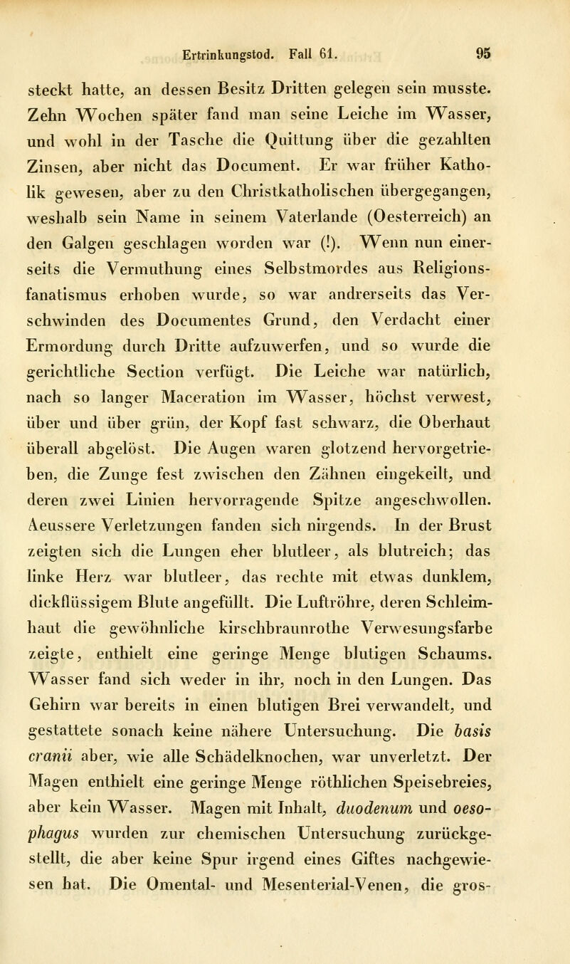 steckt hatte, an dessen Besitz Dritten gelegen sein musste. Zehn Wochen später fand man seine Leiche im Wasser, und wohl in der Tasche die Quittung über die gezahlten Zinsen, aber nicht das Document. Er war früher Katho- lik gewesen, aber zu den Christkatholischen übergegangen, weshalb sein Name in seinem Vaterlande (Oesterreich) an den Galgen geschlagen worden war (!). Wenn nun einer- seits die Vermuthung eines Selbstmordes aus Religions- fanatismus erhoben wurde, so war andrerseits das Ver- schwinden des Documentes Grund, den Verdacht einer Ermordung durch Dritte aufzuwerfen, und so wurde die gerichtliche Section verfügt. Die Leiche war natürlich, nach so langer Maceration im Wasser, höchst verwest, über und über grün, der Kopf fast schwarz, die Oberhaut überall abgelöst. Die Augen waren glotzend hervorgetrie- ben, die Zunge fest zwischen den Zähnen eingekeilt, und deren zwei Linien hervorragende Spitze angeschwollen. Aeussere Verletzungen fanden sich nirgends. In der Brust zeigten sich die Lungen eher blutleer, als blutreich; das linke Herz war blutleer, das rechte mit etwas dunklem, dickflüssigem Blute angefüllt. Die Luftröhre, deren Schleim- haut die gewöhnliche kirschbraunrothe Verwesungsfarbe zeigte, enthielt eine geringe Menge blutigen Schaums. Wasser fand sich weder in ihr, noch in den Lungen. Das Gehirn war bereits in einen blutigen Brei verwandelt, und gestattete sonach keine nähere Untersuchung. Die basis cranii aber, wie alle Schädelknochen, war unverletzt. Der Magen enthielt eine geringe Menge röthlichen Speisebreies, aber kein Wasser. Magen mit Inhalt, duodenum und Oeso- phagus wurden zur chemischen Untersuchung zurückge- stellt, die aber keine Spur irgend eines Giftes nachgewie- sen hat. Die Omental- und Mesenterial-Venen, die gros-