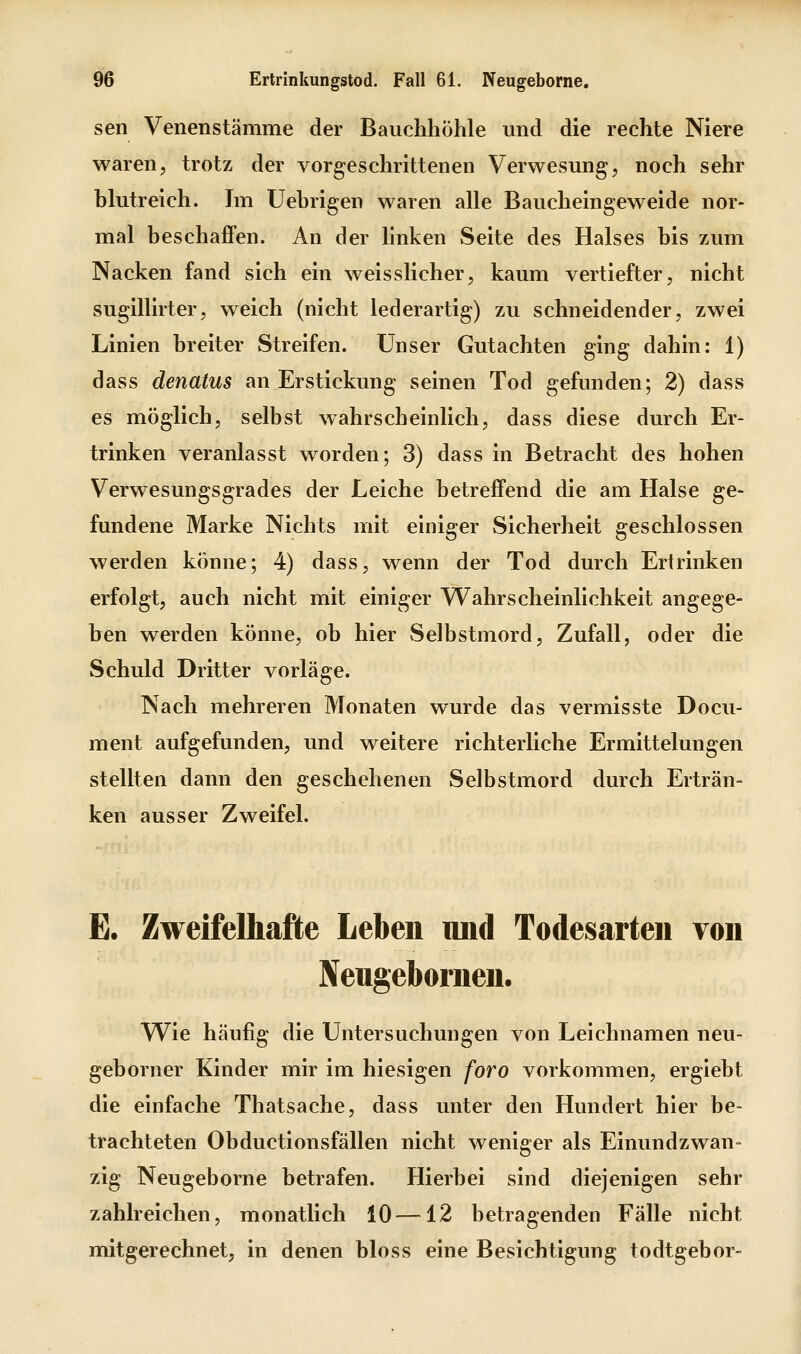 seil Venenstämme der Bauchhöhle und die rechte Niere waren, trotz der vorgeschrittenen Verwesung, noch sehr blutreich. Im Uehrigen waren alle Baucheingeweide nor- mal beschaffen. An der linken Seite des Halses bis zum Nacken fand sich ein weisslicher, kaum vertiefter, nicht sugillirter, weich (nicht lederartig) zu schneidender, zwei Linien breiter Streifen. Unser Gutachten ging dahin: 1) dass denatus an Erstickung seinen Tod gefunden; 2) dass es möglich, selbst wahrscheinlich, dass diese durch Er- trinken veranlasst worden; 3) dass in Betracht des hohen Verwesungsgrades der Leiche betreffend die am Halse ge- fundene Marke Nichts mit einiger Sicherheit geschlossen werden könne; 4) dass, wenn der Tod durch Ertrinken erfolgt, auch nicht mit einiger Wahrscheinlichkeit angege- ben werden könne, ob hier Selbstmord, Zufall, oder die Schuld Dritter vorläge. Nach mehreren Monaten wurde das vermisste Docu- ment aufgefunden, und weitere richterliche Ermittelungen stellten dann den geschehenen Selbstmord durch Erträn- ken ausser Zweifel. E. Zweifelhafte Leben imd Todesarteii von Neugebornen. Wie häufig die Untersuchungen von Leichnamen neu- geborner Kinder mir im hiesigen foro vorkommen, ergiebt die einfache Thatsache, dass unter den Hundert hier be- trachteten Obductionsfällen nicht weniger als Einundzwan- zig Neugeborne betrafen. Hierbei sind diejenigen sehr zahlreichen, monatlich 10—12 betragenden Fälle nicht mitgerechnet, in denen bloss eine Besichtigung todtgebor-