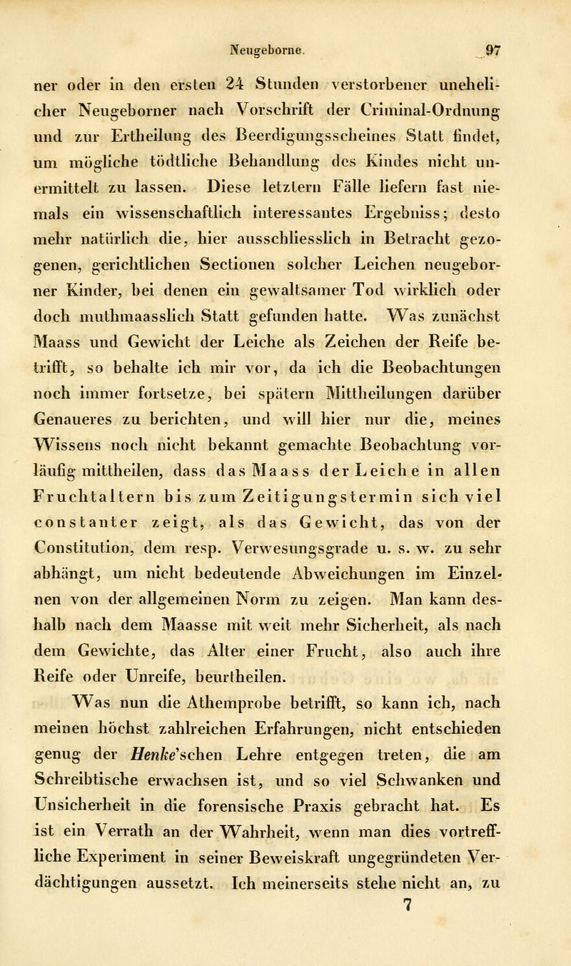 ner oder ia den ersten 24 Stunden verstorbener uneheli- cher Neugeborner nach Vorschrift der Criniinal-Ordnung und 7Air Ertheikmg des Beerdigungsscheines Statt findet, um moghche tödthche Behandlung des Kindes nicht un- ermittelt zu lassen. Diese letztern Fälle liefern fast nie- mals ein wissenschaftlich interessantes Ergebniss; desto mehr natürlich die, hier ausschliesslich in Betracht gezo- genen, gerichtlichen Sectionen solcher Leichen neugebor- ner Kinder, bei denen ein gewaltsamer Tod wirklich oder doch muthmaasslich Statt gefunden hatte. Was zunächst Maass und Gewicht der Leiche als Zeichen der Reife be- triift, so behalte ich mir vor, da ich die Beobachtungen noch immer fortsetze, bei spätem Mittheilungen darüber Genaueres zu berichten, und will hier nur die, meines Wissens noch nicht bekannt gemachte Beobachtung vor- läufig mittheilen, dass das Maass der Leiche in allen Fruchtaltern bis zum Zeitigungstermin sich viel constanter zeigt, als das Gewicht, das von der Constitution, dem resp. Verwesungsgrade u. s. w. zu sehr abhängt, um nicht bedeutende Abweichungen im Einzel- nen von der allgemeinen Norm zu zeigen. Man kann des- halb nach dem Maasse mit weit mehr Sicherheit, als nach dem Gewichte, das Alter einer Frucht, also auch ihre Reife oder Unreife, beurtheilen. Was nun die Athemprobe betrifft, so kann ich, nach meinen höchst zahlreichen Erfahrungen, nicht entschieden genug der Uenke'schen Lehre entgegen treten, die am Schreibtische erwachsen ist, und so viel Schwanken und Unsicherheit in die forensische Praxis gebracht hat. Es ist ein Verrath an der Wahrheit, wenn man dies vortreff- liche Experiment in seiner Beweiskraft ungegründeten Ver- dächtigungen aussetzt. Ich meinerseits stehe nicht an, zu 7