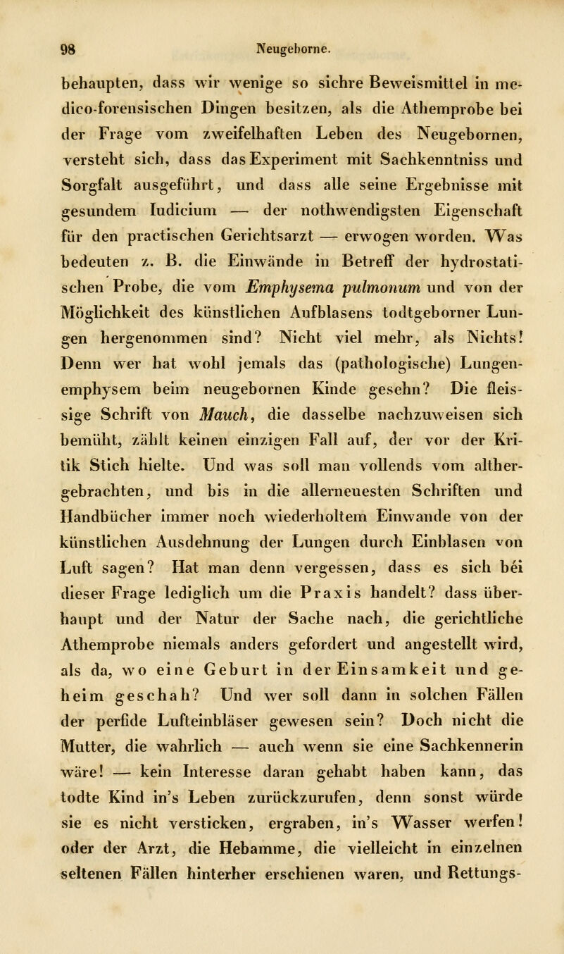 behaupten, dass wir wenige so sichre Beweismittel in me- dico-forensischen Dingen besitzen, als die Athemprobe bei der Frage vom zweifelhaften Leben des Neugebornen, versteht sich, dass das Experiment mit Sachkenntnissund Sorgfalt ausgeführt, und dass alle seine Ergebnisse mit gesundem ludicium — der nothwendigsten Eigenschaft für den practischen Gerichtsarzt — erwogen worden. Was bedeuten z, B. die Einwände in Betreff der hydrostati- schen Probe, die vom Emphysema pulmonum und von der Möglichkeit des künstlichen Aufblasens todtgeborner Lun- gen hergenommen sind? Nicht viel mehr, als Nichts! Denn wer hat wohl jemals das (pathologische) Lungen- emphysem beim neugebornen Kinde gesehn? Die fleis- sige Schrift von Mauch, die dasselbe nachzuweisen sich bemüht, zählt keinen einzigen Fall auf, der vor der Kri- tik Stich hielte, und was soll man vollends vom alther- gebrachten, und bis in die allerneuesten Schriften und Handbücher immer noch wiederholtem Einwände von der künstlichen Ausdehnung der Lungen durch Einblasen von Luft sagen? Hat man denn vergessen, dass es sich bei dieser Frage lediglich um die Praxis handelt? dass über- haupt und der Natur der Sache nach, die gerichtliche Athemprobe niemals anders gefordert und angestellt wird, als da, wo eine Geburt in der Einsamkeit und ge- heim geschah? Und wer soll dann in solchen Fällen der perfide Lufteinbläser gewesen sein? Doch nicht die Mutter, die wahrlich — auch wenn sie eine Sachkennerin wäre! — kein Interesse daran gehabt haben kann, das todte Kind in's Leben zurückzurufen, denn sonst würde sie es nicht versticken, ergraben, in's Wasser werfen! oiler der Arzt, die Hebamme, die vielleicht in einzelnen «eltenen Fällen hinterher erschienen waren, und Rettungs-
