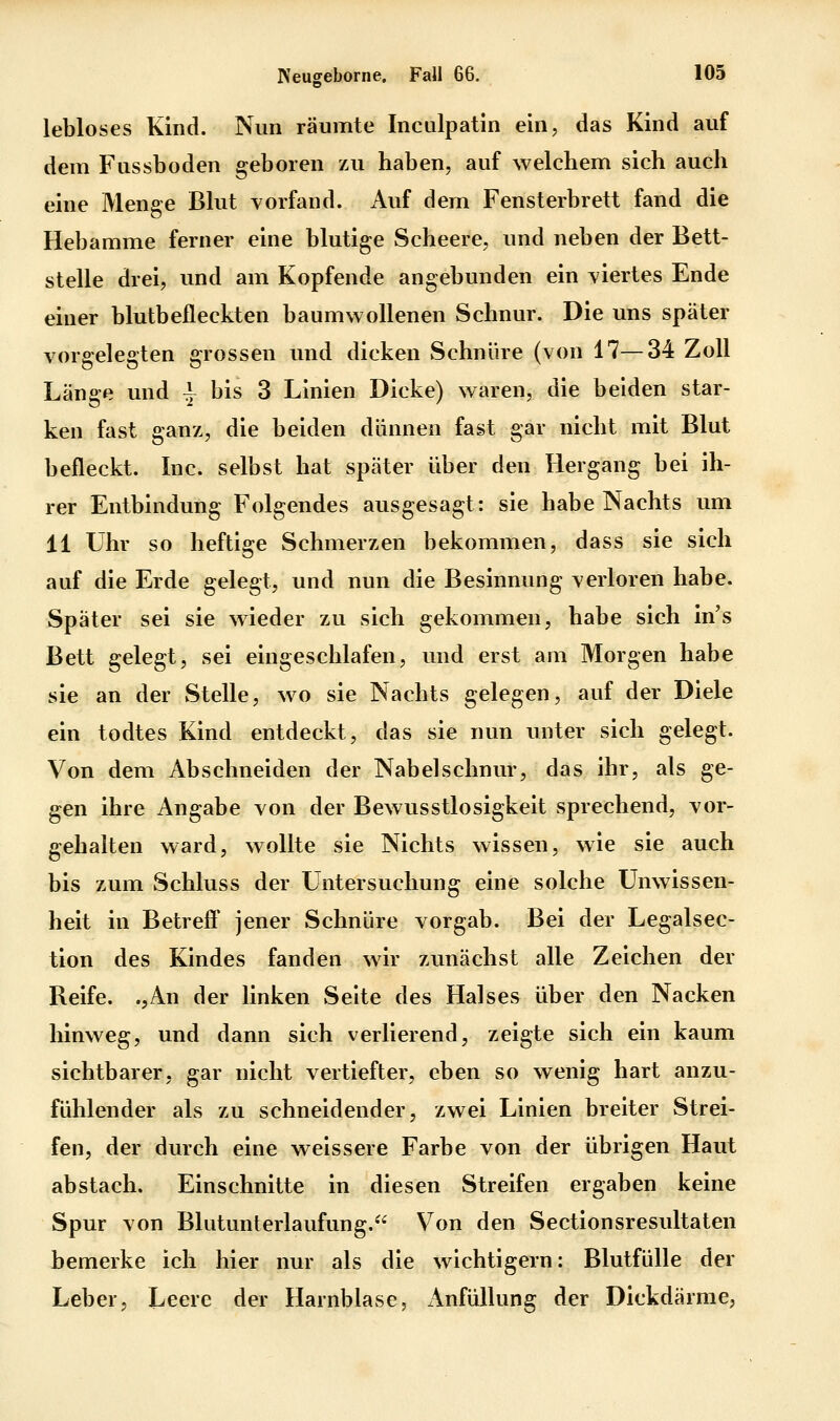 lebloses Kind. Nun räumte Inculpatin ein, das Kind auf dem Fussboden geboren zu haben, auf welchem sich auch eine Menge Blut vorfand. Auf dem Fensterbrett fand die Hebamme ferner eine blutige Scheere, und neben der Bett- stelle drei, und am Kopfende angebunden ein viertes Ende einer blutbefleckten baumwollenen Schnur. Die uns später vorgelegten grossen und dicken Schnüre (von 17—34 Zoll Länge und | bis 3 Linien Dicke) waren, die beiden star- ken fast ganz, die beiden dünnen fast gar nicht mit Blut befleckt. Inc. selbst hat später über den Hergang bei ih- rer Entbindung Folgendes ausgesagt: sie habe Nachts um 11 Uhr so heftige Schmerzen bekommen, dass sie sich auf die Erde gelegt, und nun die Besinnung verloren habe. Später sei sie wieder zu sich gekommen, habe sich in's Bett gelegt, sei eingeschlafen, und erst am Morgen habe sie an der Stelle, wo sie Nachts gelegen, auf der Diele ein todtes Kind entdeckt, das sie nun unter sich gelegt. Von dem Abschneiden der Nabelschnur, das ihr, als ge- gen ihre Angabe von der Bewusstlosigkeit sprechend, vor- gehalten ward, wollte sie Nichts wissen, wie sie auch bis zum Schluss der Untersuchung eine solche Unwissen- heit in Betreff jener Schnüre vorgab. Bei der Legalsec- tion des Kindes fanden wir zunächst alle Zeichen der Reife. .,An der linken Seite des Halses über den Nacken hinweg, und dann sich verlierend, zeigte sich ein kaum sichtbarer, gar nicht vertiefter, eben so wenig hart anzu- fühlender als zu schneidender, zwei Linien breiter Strei- fen, der durch eine weissere Farbe von der übrigen Haut abstach. Einschnitte in diesen Streifen ergaben keine Spur von Blutunterlaufung.^^ Von den Sectionsresultaten bemerke ich hier nur als die wichtigern: Blutfülle der Leber, Leere der Harnblase, Anfüllung der Dickdärme,