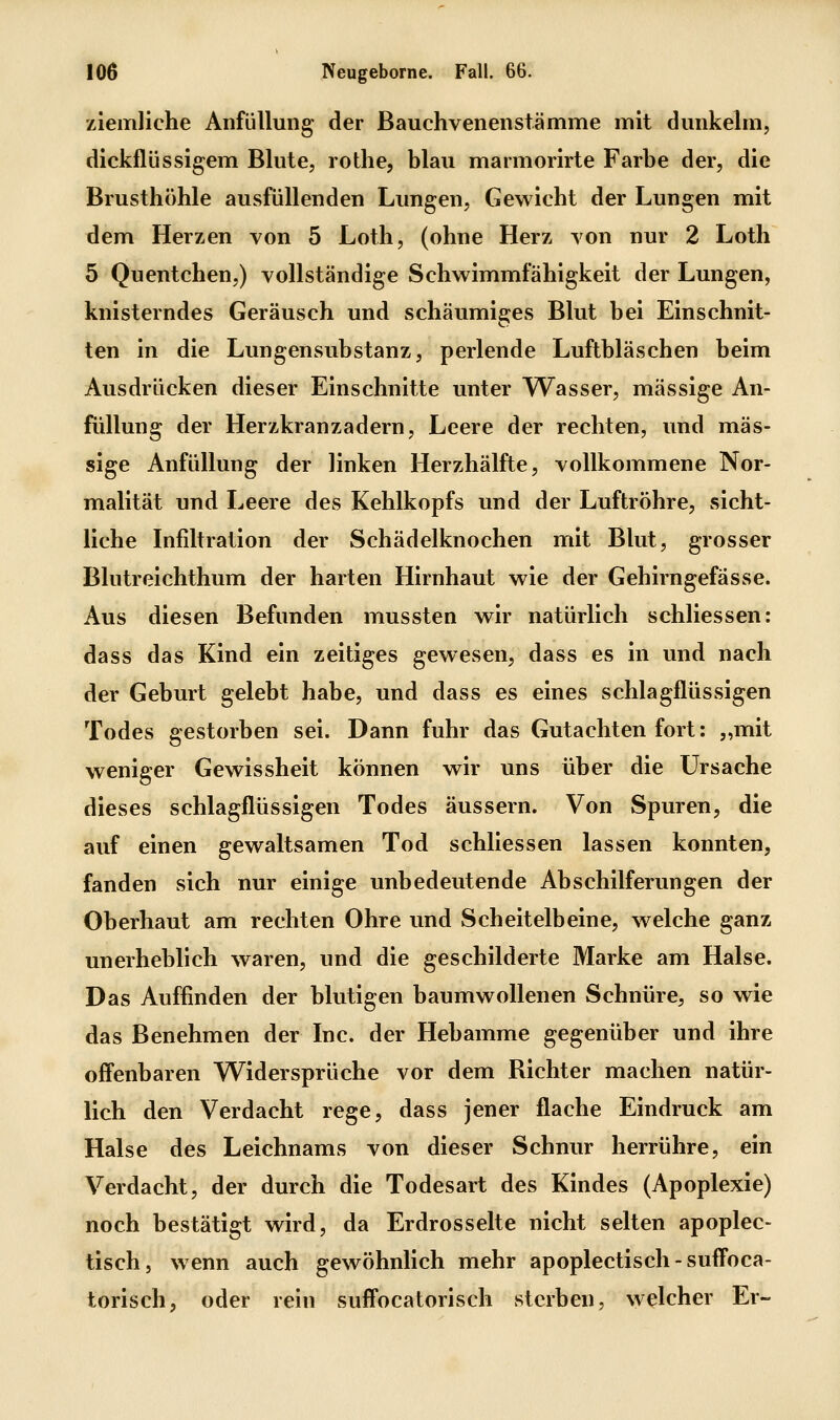 ziemliche Anfüllung der Bauchvenenstämme mit dunkehn, dickflüssigem Blute, rothe, blau marmorirte Farbe der, die Brusthöhle ausfüllenden Lungen, Gewicht der Lungen mit dem Herzen von 5 Loth, (ohne Herz von nur 2 Loth 5 Quentchen,) vollständige Schwimmfähigkeit der Lungen, knisterndes Geräusch und schäumiges Blut bei Einschnit- ten in die Lungensubstanz, perlende Luftbläschen beim Ausdrücken dieser Einschnitte unter AVasser, massige An- füllung der Herzkranzadern, Leere der rechten, und mas- sige Anfüllung der linken Herzhälfte, vollkommene Nor- malität und Leere des Kehlkopfs und der Luftröhre, sicht- liche Infiltration der Schädelknochen mit Blut, grosser Blutreichthum der harten Hirnhaut wie der Gehirngefässe. Aus diesen Befunden mussten wir natürlich schliessen: dass das Kind ein zeitiges gewesen, dass es in und nach der Geburt gelebt habe, und dass es eines schlagflüssigen Todes gestorben sei. Dann fuhr das Gutachten fort: „mit weniger Gewissheit können wir uns über die Ursache dieses schlagflüssigen Todes äussern. Von Spuren, die auf einen gewaltsamen Tod schliessen lassen konnten, fanden sich nur einige unbedeutende Abschilferungen der Oberhaut am rechten Ohre und Scheitelbeine, welche ganz unerheblich waren, und die geschilderte Marke am Halse. Das Auffinden der blutigen baumwollenen Schnüre, so wie das Benehmen der Inc. der Hebamme gegenüber und ihre offenbaren Widersprüche vor dem Richter machen natür- lich den Verdacht rege, dass jener flache Eindruck am Halse des Leichnams von dieser Schnur herrühre, ein Verdacht, der durch die Todesart des Kindes (Apoplexie) noch bestätigt wird, da Erdrosselte nicht selten apoplec- tisch, wenn auch gewöhnlich mehr apoplectisch - suffoca- torisch, oder rein suffocatorisch sterben, welcher Er-