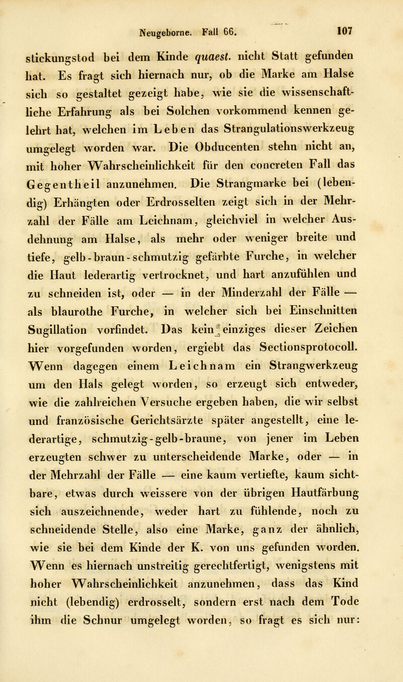 stickungstod bei dem Kinde quaest. nicht Statt gefunden hat. Es fragt sich hiernach nur, ob die Marke am Halse sich so gestaltet gezeigt habe, wie sie die wissenschaft- liche Erfahrung als bei Solchen vorkommend kennen ge- lehrt hat, welchen im Leben das StrangulationsWerkzeug umgelegt worden war. Die Obducenten stehn nicht an, mit hoher Wahrscheinlichkeit für den concreten Fall das Gegentheil anzunehmen. Die Strangmarke bei (leben- dig) Erhängten oder Erdrosselten zeigt sich in der Mehr- zahl der Fälle am Leichnam, gleichviel in welcher Aus- dehnung am Halse, als mehr oder weniger breite und tiefe, gelb-braun-schmutzig gefärbte Furche, in welcher die Haut lederartig vertrocknet, und hart anzufühlen und zu schneiden ist, oder — in der Minderzahl der Fälle — als blaurothe Furche, in welcher sich bei Einschnitten Sugillation vorfindet. Das keinJ einziges dieser Zeichen hier vorgefunden worden, ergiebt das Sectionsprotocoll. Wenn dagegen einem Leichnam ein Strangwerkzeug um den Hals gelegt worden, so erzeugt sich entweder, wie die zahlreichen Versuche ergeben haben, die wir selbst und franzosische Gerichtsärzte später angestellt, eine le- derartige, schmutzig-gelb-braune, von jener im Leben erzeugten schwer zu unterscheidende Marke, oder — in der Mehrzahl der Fälle — eine kaum vertiefte, kaum sicht- bare, etwas durch weissere von der übrigen Hautfärbung sich auszeichnende, weder hart zu fühlende, noch zu schneidende Stelle, also eine Marke, ganz der ähnlich, wie sie bei dem Kinde der K. von uns gefunden worden. Wenn es hiernach unstreitig gerechtfertigt, wenigstens mit hoher Wahrscheinlichkeit anzunehmen, dass das Kind nicht (lebendig) erdrosselt, sondern erst nach dem Tode ihm die Schnur umgelegt worden, so fragt es sich nur: