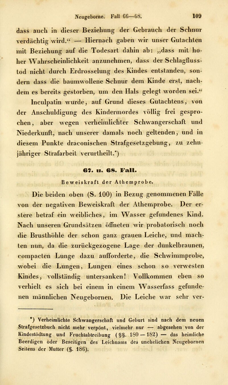 dass auch in dieser Beziehung der Gebrauch der Schnur verdächtig wird. — Hiernach gaben wir unser Gutachten mit Beziehung auf die Todesart dahin ab: „dass mit ho- her Wahrscheinhchkeit anzunehmen, dass der Schlagfluss- tod nicht durch Erdrosselung des Kindes entstanden, son- dern dass die baumwollene Schnur dem Kinde erst, nach- dem es bereits gestorben, um den Hals gelegt worden sei. Inculpatin wurde, auf Grund dieses Gutachtens, von der Anschuldigung des Kindermordes völlig frei gespro- chen, aber wegen verheimlichter Schwangerschaft und Niederkunft, nach unserer damals noch geltenden, und in diesem Punkte draconischen Strafgesetzgebung, zu zehn- jähriger Strafarbeit verurtheilt.*) 69. II. es. Fall. Beweiskraft der Athemprobe. Die beiden oben (S. 100) in Bezug genommenen Fälle von der negativen Beweiskraft der Athemprobe. Der er- stere betraf ein weibliches, im Wasser gefundenes Kind. Nach unseren Grundsätzen öffneten wir probatorisch noch die Brusthöhle der schon ganz grauen Leiche, und mach- ten nun, da die zurückgezogene Lage der dunkelbraunen, compacten Lunge dazu aufforderte, die Schwimmprobe, wobei die Lungen, Lungen eines schon so verwesten Kindes, vollständig untersanken! Vollkommen eben so verhielt es sich bei einem in einem Wasserfass gefunde- nen männlichen Neugebornen, Die Leiche war sehr ver- *) Verheimlichte Schwangerschaft und Geburt sind nach dem neuen Strafgesetzbuch nicht mehr verpönt, vielmehr nur — abgesehen von der Kindestödtung und Fruchtabtreibung (§§. ISO —182) — das heimliche Beerdigen oder Beseitigen des Leichnams des unehelichen Neugebornen Seitens der Mutter (§. 186).