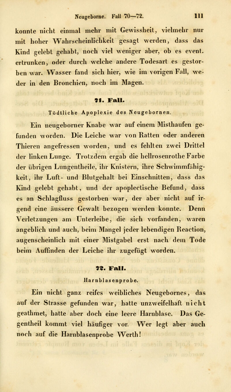 konnte nicht einmal mehr mit Gewissheit, viehnehr nur mit hoher Wahrscheinlichkeit gesagt werden, dass das Kind gelebt gehabt, noch viel weniger aber, ob es event. ertrunken, oder durch welche andere Todesart es gestor- ben war. Wasser fand sich hier, wie im vorigen Fall, we- der in den Bronchien, noch im Magen. 91. Fall. Tödtliche Apoplexie des Neugebornen. Ein neugeborner Knabe war auf einem Misthaufen ge- funden worden. Die Leiche war von Ratten oder anderen Thieren angefressen worden, und es fehlten zwei Drittel der linken Lunge. Trotzdem ergab die hellrosenrothe Farbe der übrigen Lungentheile, ihr Knistern, ihre Schwimmfähig- keit, ihr Luft- und Blutgehalt bei Einschnitten, dass das Kind gelebt gehabt, und der apoplectische Befund, dass es an Schlagfluss gestorben war, der aber nicht auf ir- gend eine äussere Gewalt bezogen werden konnte. Denn Verletzungen am ünterleibe, die sich vorfanden, waren angeblich und auch, beim Mangel jeder lebendigen Reaction, augenscheinlich mit einer Mistgabel erst nach dem Tode beim Auffinden der Leiche ihr zugefügt worden. 99. Fall. Harnblasenprobe. Ein nicht ganz reifes weibliches Neugebornes, das auf der Strasse gefunden war, hatte unzweifelhaft nicht geathmet, hatte aber doch eine leere Harnblase. Das Ge- gentheil kommt viel häufiger vor. Wer legt aber auch noch auf die Harnblasenprobe Werth!