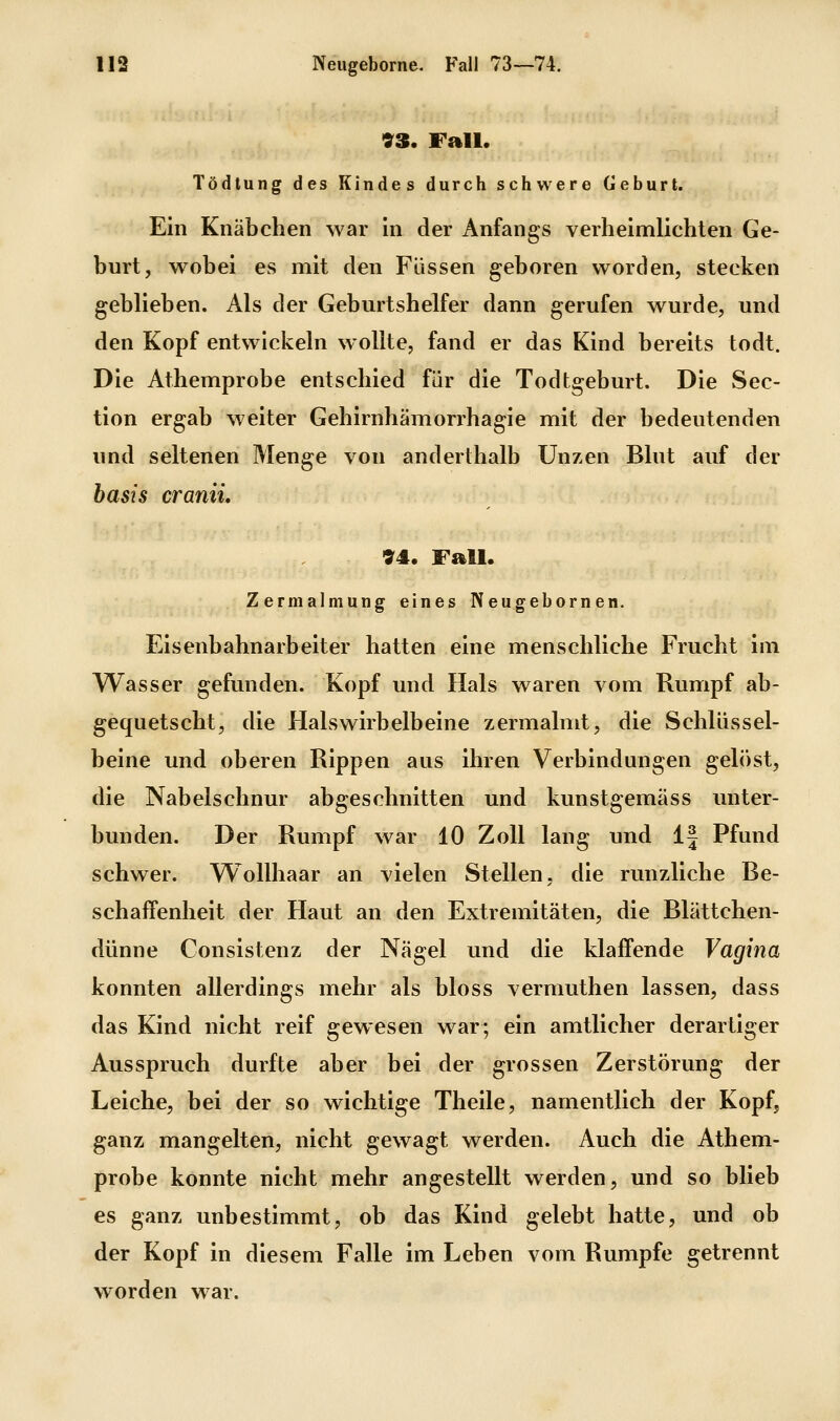 93. Fall. Tödtung des Kindes durch schwere Geburl. Ein Knäbchen war In der Anfangs verheimlichten Ge- burt, wobei es mit den Füssen geboren worden, stecken geblieben. Als der Geburtshelfer dann gerufen wurde, und den Kopf entwickeln wollte, fand er das Kind bereits todt. Die Athemprobe entschied für die Todtgeburt. Die Sec- tion ergab weiter Gehirnhämorrhagie mit der bedeutenden und seltenen Menge von anderthalb Unzen Blut auf der basis craniL 94. Fall. Zermalmung eines Neugebornen. Eisenbahnarbeiter hatten eine menschliche Frucht im Wasser gefunden. Kopf und Hals waren vom Rumpf ab- gequetscht, die Halswirbelbeine zermalmt, die Schlüssel- beine und oberen Rippen aus ihren Verbindungen gelöst, die Nabelschnur abgeschnitten und kunstgemäss unter- bunden. Der Rumpf war 10 Zoll lang und 1| Pfund schwer. Wollhaar an vielen Stellen, die runzliche Be- schaffenheit der Haut an den Extremitäten, die Blättchen- dünne Consistenz der Nägel und die klaffende Vagina konnten allerdings mehr als bloss vermuthen lassen, dass das Kind nicht reif gewesen war; ein amtlicher derartiger Ausspruch durfte aber bei der grossen Zerstörung der Leiche, bei der so wichtige Theile, namentlich der Kopf, ganz mangelten, nicht gewagt werden. Auch die Athem- probe konnte nicht mehr angestellt werden, und so blieb es ganz unbestimmt, ob das Kind gelebt hatte, und ob der Kopf in diesem Falle im Leben vom Rumpfe getrennt worden war.