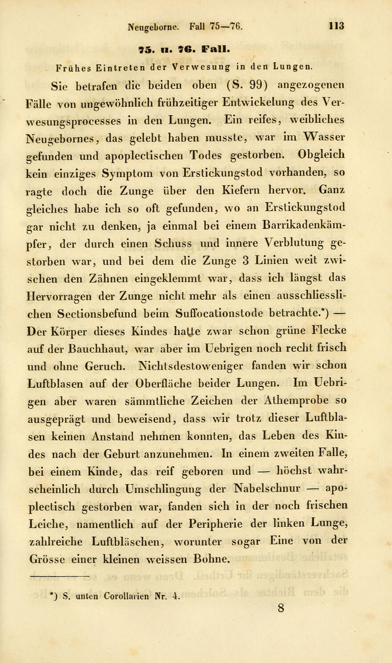 95. 11. 96. Fall. Frühes Eintreten der Verwesung in den Lungen. Sie betrafen die beiden oben (S. 99) angezogenen Fälle von ungewöhnlich frühzeitiger Entwickelung des Ver- wesungsprocesses in den Lungen. Ein reifes, weibliches Neugebornes, das gelebt haben musste, war im Wasser gefunden und apoplectischen Todes gestorben. Obgleich kein einziges Symptom von Erstickungstod vorhanden, so ragte doch die Zunge über den Kiefern hervor. Ganz gleiches habe ich so oft gefunden, wo an Erstickungstod gar nicht zu denken, ja einmal bei einem Barrikadenkäm- pfer, der durch einen Schuss und innere Verblutung ge- storben war, und bei dem die Zunge 3 Linien weit zwi- schen den Zähnen eingeklemmt w^ar, dass ich längst das Hervorragen der Zunge nicht mehr als einen ausschliessli- chen Sectionsbefund beim Suffocationstode betrachte.*) — Der Körper dieses Kindes hatte zwar schon grüne Flecke auf der Bauchhaut, war aber im üebrigen noch recht frisch und ohne Geruch. Nichtsdestoweniger fanden wir schon Luftblasen auf der Oberfläche beider Lungen. Im üebri- gen aber waren sämmtliche Zeichen der Athemprobe so ausgeprägt und beweisend, dass wir trotz dieser Luftbla- sen keinen Anstand nehmen konnten, das Leben des Kin- des nach der Geburt anzunehmen. In einem zweiten Falle, bei einem Kinde, das reif geboren und — höchst wahr- scheinlich durch Umschlingung der Nabelschnur — apo- plectisch gestorben war, fanden sich in der noch frischen Leiche, namentlich auf der Peripherie der linken Lunge, zahlreiche Luftbläschen, worunter sogar Eine von der Grösse einer kleinen weissen Bohne. *) S. unten Corollarien Nr. 4. 8