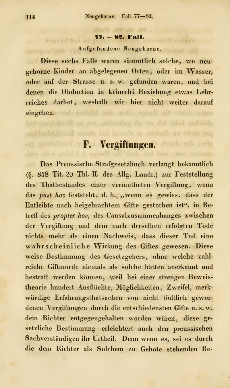 VV. — 8«. Fall. Aufgefundene Neugeborne. Diese sechs Fälle waren sämmtlich solche, wo neu- geborne Kinder an abgelegenen Orten, oder im Wasser, oder auf der Strasse u. s. w. gefunden waren, und bei denen die Obduction in keinerlei Beziehung etwas Lehr- reiches darbot, weshalb wir hier nicht weiter darauf eingehen. F. Vergiftiuigen. Das Preussische Strafgesetzbuch verlangt bekanntlich (§. 858 Tit. 20 Tbl. II. des Allg. Landr.) zur Feststellung des Thatbestandes einer vermutheten Vergiftung, wenn das post hoc feststeht, d. h.„wenn es gewiss, dass der Entleibte nach beigebrachtem Gifte gestorben ist, in Be- treff des propter hoc, des Causalzusammenhanges zwischen der Vergiftung und dem nach derselben erfolgten Tode nichts mehr als einen Nachweis, dass dieser Tod eine wahrscheinliche Wirkung des Giftes gewesen. Diese weise Bestimmung des Gesetzgebers, ohne welche zahl- reiche Giftmorde niemals als solche hätten anerkannt und bestraft werden können, weil bei einer strengen Beweis- theorie hundert Ausflüchte, Möglichkeiten, Zweifel, merk- würdige Erfahrungsthatsachen von nicht tödtlich gewor- denen Vergiftungen durch die entschiedensten Gifte u. s.w. dem Richter entgegengehalten worden wären, diese ge- setzliche Bestimmung erleichtert auch den preussischen Sachverständigen ihr Urtheil. Denn wenn es, sei es durch die dem Richter als Solchem zu Gebote stehenden Be-