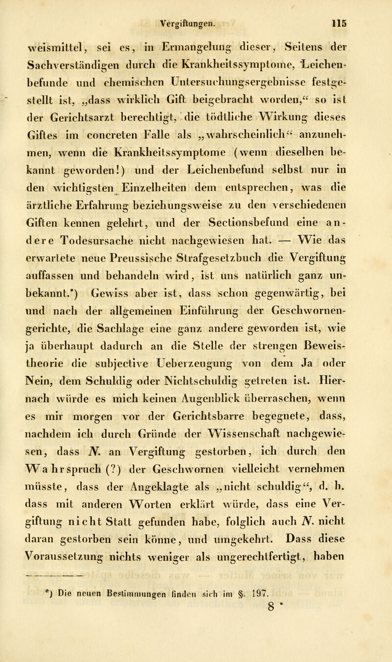 weismittel, sei es, in Ermangelung dieser, Seitens der Sachverständigen durch die Krankheitssymptome, Leichen- befunde und chemischen Untersuchungsergebnisse festge- stellt ist, „dass wirklich Gift beigebracht worden, so ist der Gerichtsarzt berechtigt, die tödtliche Wirkung dieses Giftes im concreten Falle als „wahrscheinlich anzAmeh- men, wenn die Krankheitssymptome (wenn dieselben be- kannt geworden!) und der Leichenbefund selbst nur in den wichtigsten Einzelheiten dem entsprechen, was die ärztliche Erfahrung beziehungsweise zu den verschiedenen Giften kennen gelehrt, und der Sectionsbefund eine an- dere Todesursache nicht nachgewiesen hat. — Wie das erwartete neue Preussische Strafgesetzbuch die Vergiftung auffassen und behandeln wird, ist uns natürlich ganz un- bekannt.*) Gewiss aber ist, dass schon gegenwärtig, bei und nach der allgemeinen Einführung der Geschwornen- gerichte, die Sachlage eine ganz andere geworden ist, wie ja überhaupt dadurch an die Stelle der strengen ßewels- theorie die subjective Ueberzeugung von dem Ja oder Nein, dem Schuldig oder Nichtschuldig getreten ist. Hier- nach würde es mich keinen Augenblick überraschen, wenn es mir morgen vor der Gerichtsbarre begegnete, dass, nachdem ich durch Gründe der Wissenschaft nachgewie- sen, dass N. an Vergiftung gestorben, ich durch den Wa hr Spruch (?) der Geschwornen vielleicht vernehmen müsste, dass der Angeklagte als „nicht schuldig, d. h. dass mit anderen Worten erklärt würde, dass eine Ver- giftung nicht Statt gefunden habe, folglich auch iV. nicht daran gestorben seia könne, und umgekehrt. Dass diese VoraTissetzung nichts weniger als ungerechtfertigt, haben •) Die neuen Bestimmungen finden sich im §. 197. 8