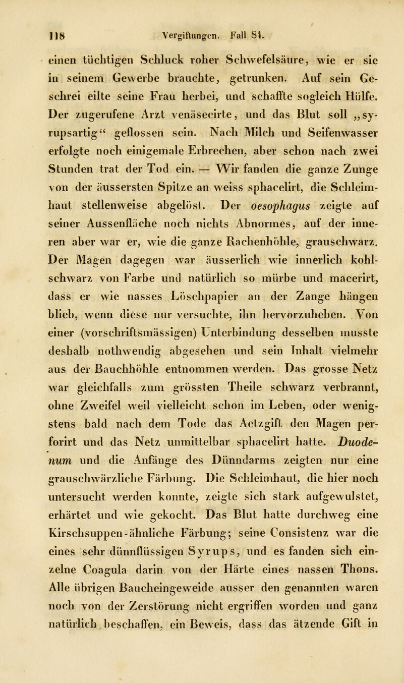 einen tüchtigen Schluck roher Schwefelsäure, wie er sie in seinem Gewerbe brauchte, getrunken. Auf sein Ge- schrei eilte seine Frau herbei, und schaffte sogleich Hülfe. Der zugerufene Arzt venäsecirte, und das Blut soll „sy- rupsartig geflossen sein. Nach Milch und Seifenwasser erfolgte noch einigemale Erbrechen, aber schon nach zwei Stunden trat der Tod ein. — Wir fanden die ganze Zunge von der äussersten Spitze an weiss sphacelirt, die Schleim- haut stellenweise abgelöst. Der Oesophagus zeigte auf seiner Aussenfläche noch nichts Abnormes, auf der inne- ren aber war er, wie die ganze Rachenhohle, grauschwarz. Der Magen dagegen war äusserlich wie innerlich kohl- schwarz von Farbe und natürlich so mürbe und macerirt, dass er wie nasses Löschpapier an der Zange hängen blieb, wenn diese nur versuchte, ihn hervorzuheben. Von einer (vorschriftsmässigen) Unterbindung desselben musste deshalb nothwendig abgesehen und sein Inhalt vielmehr aus der Bauchhöhle entnommen werden. Das grosse Netz war gleichfalls zum grössten Theile schwarz verbrannt, ohne Zweifel weil vielleicht schon im Leben, oder wenig- stens bald nach dem Tode das Aetzgift den Magen per- forirt und das Netz unmittelbar sphacelirt hatte. Duode- num und die Anfänge des Dünndarms zeigten nur eine grauschwärzliche Färbung. Die Schleimhaut, die hier noch untersucht werden konnte, zeigte sich stark aufgewulstet, erhärtet und wie gekocht. Das Blut hatte durchweg eine Kirschsuppen-ähnliche Färbung; seine Consistenz war die eines sehr dünnflüssigen Syrups, und es fanden sich ein- zelne Coagula darin von der Härte eines nassen Thons. Alle übrigen Baucheingeweide ausser den genannten waren noch von der Zerstörung nicht ergriffen worden und ganz natürlich beschaffen, ein Beweis, dass das ätzende Gift in