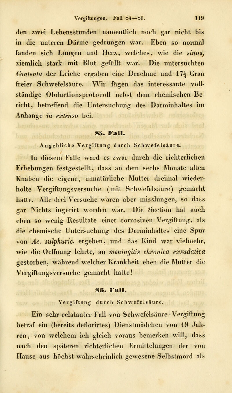 den zwei Lebensstunden namentlich noch gar nicht bis in die unteren Därme gedrungen war. Eben so normal fanden sich Lungen und Herz, welches, wie die sinus^ ziemlich stark mit Blut gefüllt war. Die untersuchten Contenta der Leiche ergaben eine Drachme und 17^ Gran freier Schwefelsäure. Wir fügen das interessante voll- ständige Obductionsprotocoll nebst dem chemischen Be- richt, betreffend die Untersuchung des Darminhaltes im Anhange in extenso bei. Sä. Fall. Angebliche Vergiftung durch Schwefelsäure. In diesem Falle ward es zwar durch die richterlichen Erhebungen festgestellt, dass an dem sechs Monate alten Knaben die eigene, unnatürliche Mutter dreimal wieder- holte Vergiftungsversuche (mit Schwefelsäure) gemacht hatte. Alle drei Versuche waren aber misslungen, so dass gar Nichts ingerirt worden war. Die Section hat auch eben so wenig Resultate einer corrosiven Vergiftung, als die chemische Untersuchung des Darminhaltes eine Spur von Äc sulphuric ergeben, und das Kind war vielmehr, wie die Oeffnung lehrte, an meningitis chronica exsudativa gestorben, während welcher Krankheit eben die Mutter die Vergiftungsversuche gemacht hatte! §6. Fall» Vergiftung durch Schwefelsäure. Ein sehr eclatanter Fall von Schwefelsäure-Vergiftung betraf ein (bereits deflorirtes) Dienstmädchen von 19 Jah- ren, von welchem ich gleich voraus bemerken will, dass nach den späteren richterlichen Ermittelungen der von Hause aus höchst wahrscheinlich gewesene Selbstmord als