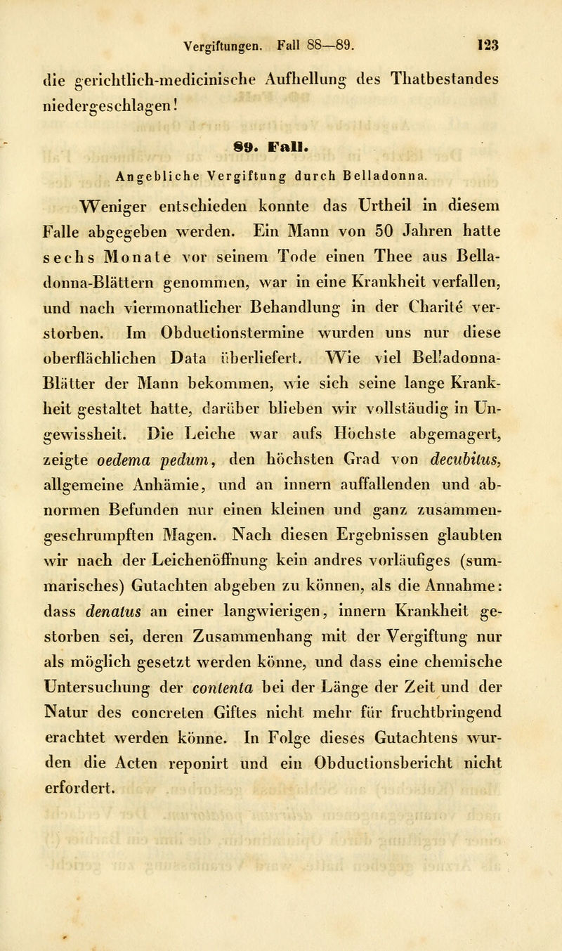 die genchtlich-medlcinische Aufhellung des Thatbestandes niedergeschlagen! 99. Fall. Angebliche Vergiftung durch Belladonna. Weniger entschieden konnte das Urthell In diesem Falle abgegeben werden. Ein Mann von 50 Jahren hatte sechs Monate vor seinem Tode einen Thee aus Bella- donna-Blättern genommen, war in eine Krankheit verfallen, und nach viermonatlicher Behandlung in der Charlte ver- storben. Im Obductionstermine wurden uns nur diese oberflächlichen Data ilberliefert. Wie viel Belladonna- Blätter der Mann bekommen, wie sich seine lange Krank- heit gestaltet hatte, darüber blieben wir vollständig in ün- gewisshelt. Die Leiche war aufs Höchste abgemagert, zeigte oedema pedum, den höchsten Grad von decubitus, allgemeine Anhämie, und an Innern auffallenden und ab- normen Befunden nur einen kleinen und ganz zusammen- geschrumpften Magen. Nach diesen Ergebnissen glaubten wir nach der Leichenöffnung kein andres vorläufiges (sum- marisches) Gutachten abgeben zu können, als die Annahme: dass denatus an einer langwierigen, Innern Krankheit ge- storben sei, deren Zusammenhang mit der Vergiftung nur als möglich gesetzt werden könne, und dass eine chemische Untersuchung der contenta bei der Länge der Zeit und der Natur des concreten Giftes nicht mehr für fruchtbringend erachtet werden könne. In Folge dieses Gutachtens wur- den die Acten reponlrt und ein Obductlonsberlcht nicht erfordert.