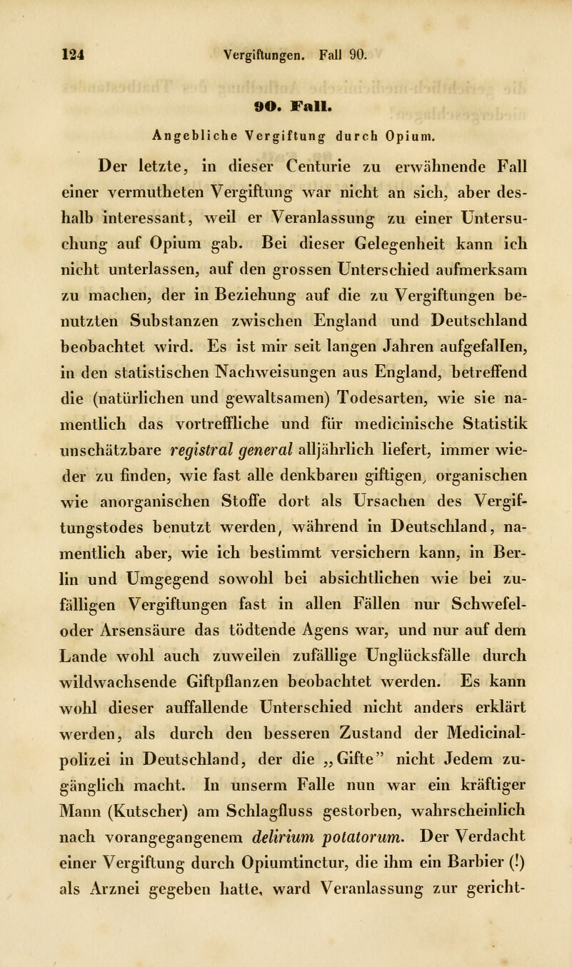 90. Fall. Angebliche Vergiftung durch Opium. Der letzte, in dieser Centime zu erwähnende Fall einer vermutheten Vergiftung war nicht an sich, aber des- halb interessant, weil er Veranlassung zu einer Untersu- chung auf Opium gab. Bei dieser Gelegenheit kann ich nicht unterlassen, auf den grossen Unterschied aufmerksam zu machen, der in Beziehung auf die zu Vergiftungen be- nutzten Substanzen zwischen England und Deutschland beobachtet wird. Es ist mir seit langen Jahren aufgefallen, in den statistischen Nachweisungen aus England, betreffend die (natürlichen und gewaltsamen) Todesarten, wie sie na- mentlich das vortreffliche und für medicinische Statistik unschätzbare registral general alljährlich liefert, immer wie- der zu finden, wie fast alle denkbaren giftigen, organischen wie anorganischen Stoffe dort als Ursachen des Vergif- tungstodes benutzt werden, während in Deutschland, na- mentlich aber, wie ich bestimmt versichern kann, in Ber- lin und Umgegend sowohl bei absichtlichen wie bei zu- fälligen Vergiftungen fast in allen Fällen nur Schwefel- oder Arsensäure das tödtende Agens war, und nur auf dem Lande wohl auch zuweilen zufällige Unglücksfälle durch wildwachsende Giftpflanzen beobachtet werden. Es kann wohl dieser auffallende Unterschied nicht anders erklärt werden, als durch den besseren Zustand der Medicinal- polizei in Deutschland, der die „Gifte nicht Jedem zu- gänglich macht. In unserm Falle nun war ein kräftiger Mann (Kutscher) am Schlagfluss gestorben, wahrscheinlich nach vorangegangenem delirium potatorum. Der Verdacht einer Vergiftung durch Opiumtinctur, die ihm ein Barbier (!) als Arznei gegeben hatte, ward Veranlassung zur gericht-