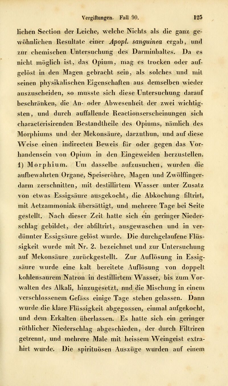 liehen Section der Leiche, welche Nichts als die ganz ge- wöhnlichen Resultate einer Apopl. sanguinea ergab, und zur chemischen Untersuchung des Darminhaltes. Da es nicht möglich ist, das Opium, mag es trocken oder auf- gelöst in den Magen gebracht sein, als solches und mit seinen physikalischen Eigenschaften aus demselben wieder auszuscheiden, so musste sich diese Untersuchung darauf beschränken, die An- oder Abwesenheit der zwei wichtig- sten, und durch auffallende Reactionserscheinungen sich characterisirenden Bestandtheile des Opiums, nämlich des Morphiums und der Mekonsäure, darzuthun, und auf diese VTeise einen indirecten Beweis für oder gegen das Vor- handensein von Opium in den Eingeweiden herzustellen. 1) Morphium. Um dasselbe aufzusuchen, wurden die aufbewahrten Organe, Speiseröhre, Magen und Zwölffinger- darm zerschnitten, mit destillirtem Wasser unter Zusatz von etwas Essigsäure ausgekocht, die Abkochung filtrirt, mit Aetzammoniak übersättigt, und mehrere Tage bei vSeite gestellt. Nach dieser Zeit hatte sich ein geringer Nieder- schlag gebildet, der abfiltrirt, ausgewaschen und in ver- dünnter Essigsäure gelöst wurde. Die durchgelaufene Flüs- sigkeit wurde mit Nr. 2. bezeichnet und zur Untersuchung auf Mekonsäure zurückgestellt. Zur Auflösung in Essig- säure wurde eine kalt bereitete Auflösung von doppelt kohlensaurem Natron in destillirtem Wasser, bis zum Vor- walten des Alkali, hinzugesetzt, und die Mischung in einem verschlossenem Gefäss einige Tage stehen gelassen. Dann wurde die klare Flüssigkeit abgegossen, einmal aufgekocht, und dem Erkalten überlassen. Es hatte sich ein geringer röthlicher Niederschlag abgeschieden, der durch Filtriren getrennt, und mehrere Male mit heissem Weingeist extra- hirt wurde. Die Spirituosen Auszüge wurden auf einem
