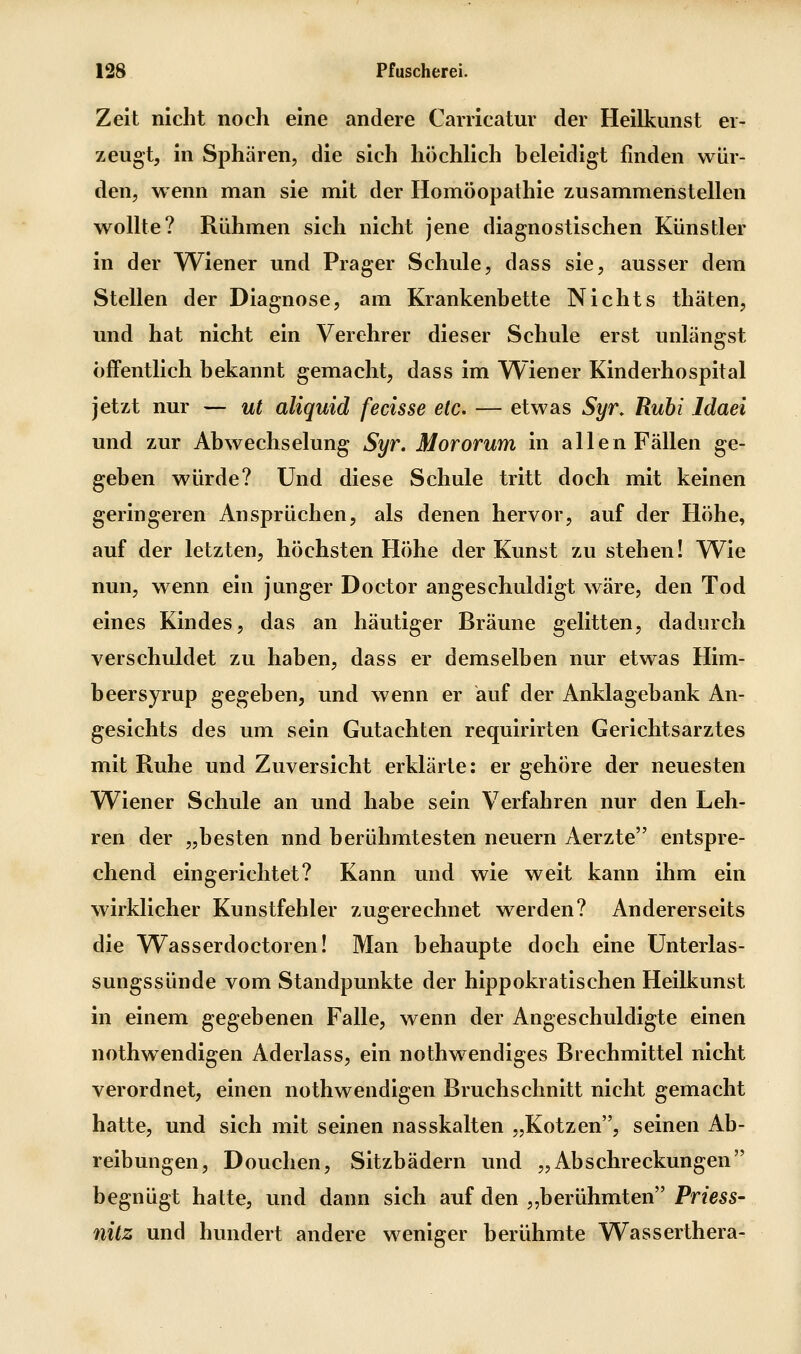 Zelt nicht noch eine andere Carricatur der Hellkimst er- zeugt, in Sphären, die sich höchlich beleidigt finden wür- den, wenn man sie mit der Homöopathie zusammenstellen wollte? Rühmen sich nicht jene diagnostischen Künstler in der Wiener und Prager Schule, dass sie, ausser dem Stellen der Diagnose, am Krankenbette Nichts thäten, und hat nicht ein Verehrer dieser Schule erst unlängst öffentlich bekannt gemacht, dass im Wiener Kinderhospital jetzt nur — ut aliquid fecisse etc. — etwas Syr. Ruhi Idaei und zur Abwechselung Syr. Mororum in allen Fällen ge- geben würde? Und diese Schule tritt doch mit keinen geringeren Ansprüchen, als denen hervor, auf der Höhe, auf der letzten, höchsten Höhe der Kunst zu stehen! Wie nun, wenn ein junger Doctor angeschuldigt wäre, den Tod eines Kindes, das an häutiger Bräune gelitten, dadurch verschuldet zu haben, dass er demselben nur etwas Him- beersyrup gegeben, und wenn er auf der Anklagebank An- gesichts des um sein Gutachten requirirten Gerichtsarztes mit Ruhe und Zuversicht erklärte: er gehöre der neuesten Wiener Schule an und habe sein Verfahren nur den Leh- ren der „besten und berühmtesten neuern Aerzte entspre- chend eingerichtet? Kann und wie weit kann ihm ein wirklicher Kunstfehler zugerechnet werden? Andererseits die Wasserdoctoren! Man behaupte doch eine Unterlas- sungssünde vom Standpunkte der hippokratischen Heilkunst in einem gegebenen Falle, wenn der Angeschuldigte einen nothwendigen Aderlass, ein nothwendiges Brechmittel nicht verordnet, einen nothwendigen Bruchschnitt nicht gemacht hatte, und sich mit seinen nasskalten „Kotzen, seinen Ab- reibungen, Douchen, Sitzbädern und „Abschreckungen begnügt hatte, und dann sich auf den „berühmten Priess- nilz und hundert andere weniger berühmte Wasserthera-