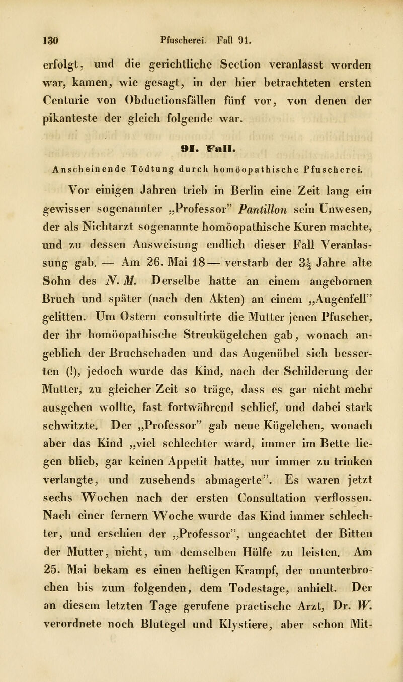 erfolgt, und die gerichtliche Section veranlasst worden war, kamen, wie gesagt, in der hier betrachteten ersten Centime von Obductionsfällen fünf vor, von denen der pikanteste der gleich folgende war. 91. Fall. Anscheinende Tödtung durch homöopathische Pfuscherei. Vor einigen Jahren trieb in Berlin eine Zeit lang ein gewisser sogenannter „Professor Pantillon sein Unwesen, der als Nichtarzt sogenannte homöopathische Kuren machte, und zu dessen Ausweisung endlich dieser Fall Veranlas- sung gab. — Am 26. Mai 18— verstarb der 34 Jahre alte Sohn des N. M. Derselbe hatte an einem angebornen Bruch und später (nach den Akten) an einem „Augenfell gelitten. Um Ostern consultirte die Mutter jenen Pfuscher, der ihr homöopathische Streukügelchen gab, wonach an- geblich der Bruchschaden und das Augenübel sich besser- ten (!), jedoch wurde das Kind, nach der Schilderung der Mutter, zu gleicher Zeit so träge, dass es gar nicht mehr ausgehen wollte, fast fortwährend schlief, und dabei stark schwitzte. Der „Professor gab neue Kügelchen, wonach aber das Kind „viel schlechter ward, immer im Bette lie- gen blieb, gar keinen Appetit hatte, nur immer zu trinken verlangte, und zusehends abmagerte. Es waren jetzt sechs Wochen nach der ersten Consultation verflossen. Nach einer fernem Woche wurde das Kind immer schlech- ter, und erschien der „Professor, ungeachtet der Bitten der Mutter, nicht, um demselben Hülfe zu leisten. Am 25. Mai bekam es einen heftigen Krampf, der ununterbro- chen bis zum folgenden, dem Todestage, anhielt. Der an diesem letzten Tage gerufene practische Arzt, Dr. W. verordnete noch Blutegel und Kl}stiere, aber schon Mit-