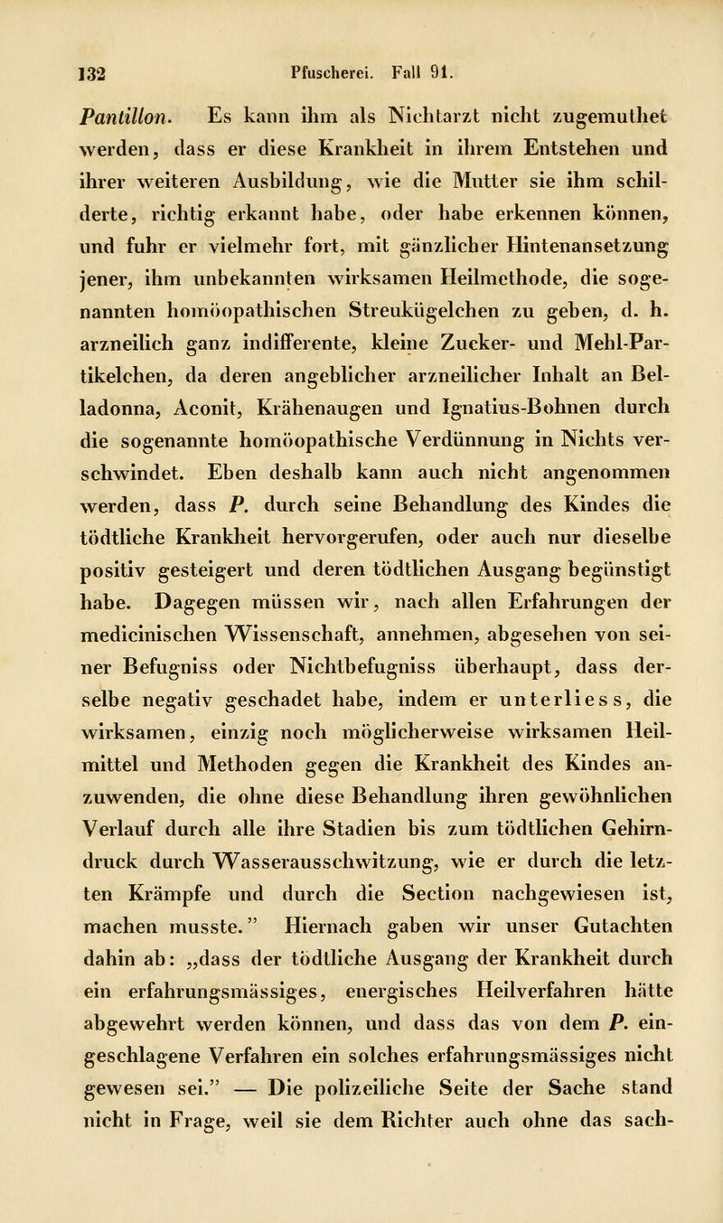 Pantillo7i. Es kann ihm als Nlchtarzt nicht zugemuthet werden, dass er diese Krankheit in ihrem Entstehen und ihrer weiteren Ausbildung, wie die Mutter sie ihm schil- derte, richtig erkannt habe, oder habe erkennen können,, und fuhr er vielmehr fort, mit gänzlicher Hintenansetzung jener, ihm unbekannten wirksamen Heilmethode, die soge- nannten homöopathischen Streukügelchen zu geben, d. h. arzneilich ganz indifferente, kleine Zucker- und Mehl-Par- tikelchen, da deren angeblicher arzneilicher Inhalt an Bel- ladonna, Aconit, Krähenaugen und Ignatius-Bohnen durch die sogenannte homöopathische Verdünnung in Nichts ver- schwindet. Eben deshalb kann auch nicht angenommen werden, dass P. durch seine Behandlung des Kindes die tödtliche Krankheit hervorgerufen, oder auch nur dieselbe positiv gesteigert und deren tödtlichen Ausgang begünstigt habe. Dagegen müssen wir, nach allen Erfahrungen der medicinischen Wissenschaft, annehmen, abgesehen von sei- ner Befugniss oder Nichtbefugniss überhaupt, dass der- selbe negativ geschadet habe, indem er unterlies s, die wirksamen, einzig noch möglicherweise wirksamen Heil- mittel und Methoden gegen die Krankheit des Kindes an- zuwenden, die ohne diese Behandlung ihren gewöhnlichen Verlauf durch alle ihre Stadien bis zum tödtlichen Gehirn- druck durch Wasserausschwitzung, wie er durch die letz- ten Krämpfe und durch die Section nachgewiesen ist, machen musste. Hiernach gaben wir unser Gutachten dahin ab: „dass der tödtliche Ausgang der Krankheit durch ein erfahrungsmässiges, energisches Heilverfahren hätte abgewehrt werden können, und dass das von dem P. ein- geschlagene Verfahren ein solches erfahrungsmässiges nicht gewesen sei. — Die polizeiliche Seite der Sache stand nicht in Frage, weil sie dem Richter auch ohne das sach-