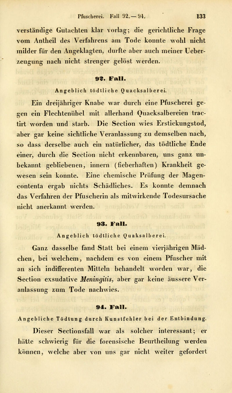 verständige Gutachten klar vorlag; die gerichtliche Frage vom Antheil des Verfahrens am Tode konnte wohl nicht milder für den Angeklagten, durfte aber auch meiner Ueber- zeugung nach nicht strenger gelöst werden. 99. Fall. Angeblich tödtliche Quacksalberei. Ein dreijähriger Knabe war durch eine Pfuscherei ge- gen ein Flechtenübel mit allerhand Quacksalbereien trac- tirt worden und starb. Die Section v>^ies Erstickungstod, aber gar keine sichtliche Veranlassung zu demselben nach, so dass derselbe auch ein natürlicher, das tödtliche Ende einer, durch die Section nicht erkennbaren, uns ganz un- bekannt gebliebenen, innern (fieberhaften) Krankheit ge- wesen sein konnte. Eine chemische Prüfung der Magen- contenta ergab nichts Schädliches. Es konnte demnach das Verfahren der Pfuscherin als mitwirkende Todesursache nicht anerkannt werden. 93. Fall. Angeblich tödtliche Quak salberei. Ganz dasselbe fand Statt bei einem vieijährigen Mäd- chen, bei welchem, nachdem es von einem Pfuscher mit an sich indifferenten Mitteln behandelt worden war, die Section exsudative Meningitis, aber gar keine äussere Ver- anlassung zum Tode nachwies. 94. Fall. Angebliche Tödtung durch Kunstfehler bei der Entbindung. Dieser Sectionsfall war als solcher interessant; er hätte schwierig für die forensische Beurtheilung werden können, welche aber von uns gar nicht weiter gefordert