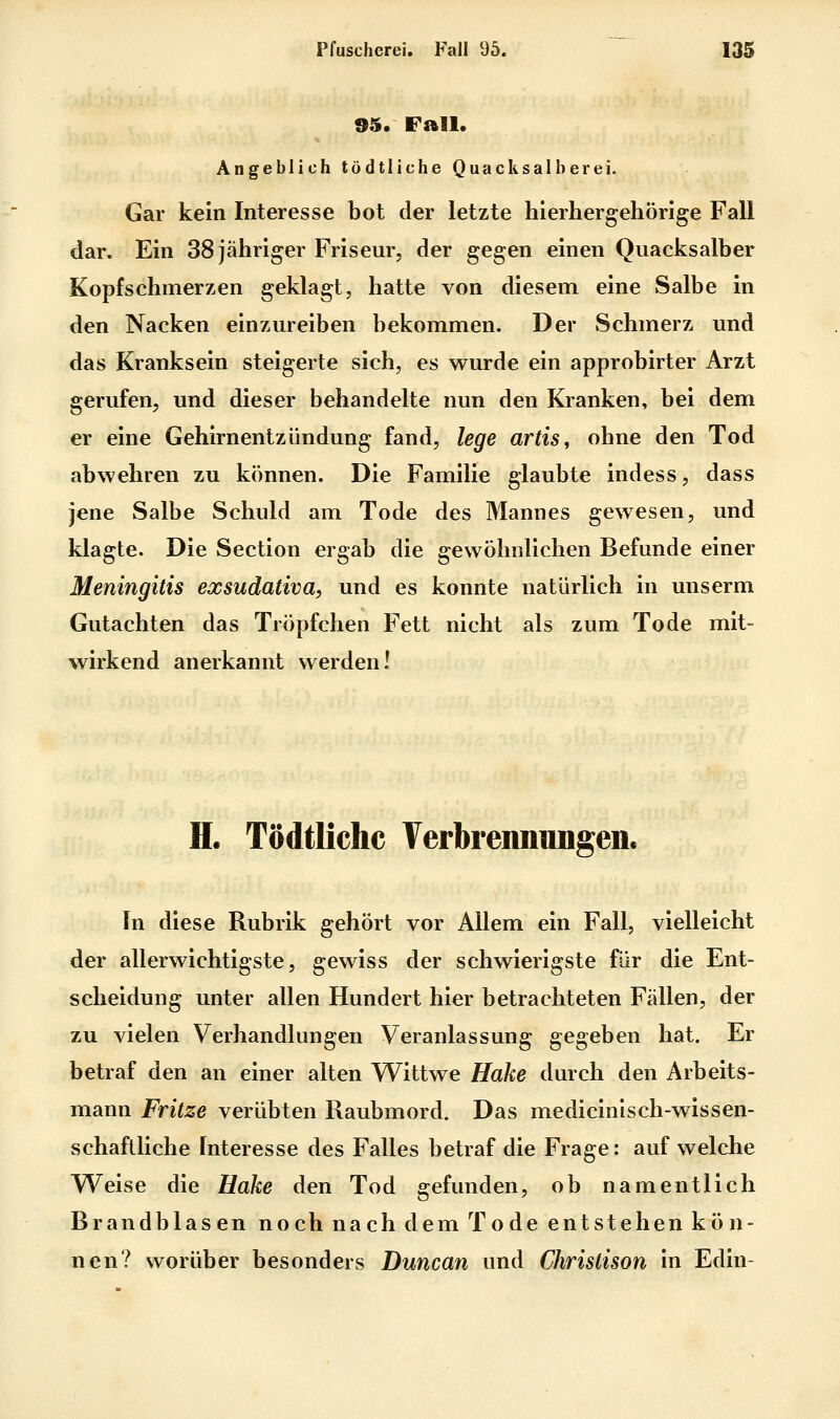 95. Fall. Angeblich tödtliche Quacksalberei. Gar kein Interesse bot der letzte hierhergehörige Fall dar. Ein 38 jähriger Friseur, der gegen einen Quacksalber Kopfschmerzen geklagt, hatte von diesem eine Salbe in den Nacken einzureiben bekommen. Der Schmerz und das Kranksein steigerte sich, es wurde ein approbirter Arzt gerufen, und dieser behandelte nun den Kranken, bei dem er eine Gehirnentzündung fand, lege artis, ohne den Tod abwehren zu können. Die Familie glaubte indess, dass jene Salbe Schuld am Tode des Mannes gewesen, und klagte. Die Section ergab die gewöhnlichen Befunde einer Meningitis exsudativa, und es konnte natürlich in unserm Gutachten das Tröpfchen Fett nicht als zum Tode mit- wirkend anerkannt werden! H. Tödtliche Verbrennungen. In diese Rubrik gehört vor Allem ein Fall, vielleicht der allerwichtigste, gewiss der schwierigste für die Ent- scheidung unter allen Hundert hier betrachteten Fällen, der zu vielen Verhandlungen Veranlassung gegeben hat. Er betraf den an einer alten Wittwe Hake durch den Arbeits- mann Fritze verübten Raubmord. Das medicinisch-wissen- schaflliche Interesse des Falles betraf die Frage: auf welche Weise die Hake den Tod gefunden, ob namentlich Brandblasen noch nach dem Tode entstehen kön- nen? worüber besonders Duncan und Chrislison in Edin