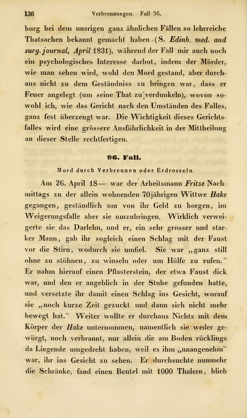 bürg bei dem unsrigen ganz ähnlichen Fällen so lehrreiche Thatsachen bekannt gemacht haben (S. Edinb. med. and surg. Journal^ April 1831), während der Fall mir auch noch ein psychologisches Interesse darbot, indem der Mörder, wie man sehen wird, wohl den Mord gestand, aber durch- aus nicht zu dem Geständniss zu bringen war, dass er Feuer angelegt (um seine That zuVerdunkeln), wovon so- wohl ich, wie das Gericht nach den Umständen des Falles, ganz fest überzeugt war. Die Wichtigkeit dieses Gerichts- falles wird eine grössere Ausführlichkeit in der Mittheilung an dieser Stelle rechtfertigen. Mord durch Verbrennen oder Erdrosseln. Am 26. April 18— war der Arbeitsmann Fritze Nach- mittags zu der allein wohnenden 70jährigen Wittwe Hake gegangen, geständlich um von ihr Geld zu borgen, im Weigerungsfalle aber sie umzubringen. Wirklich verwei- gerte sie das Darlehn, und er, ein sehr grosser und star- ker Mann, gab ihr sogleich einen Schlag mit der Faust vor die Stirn, wodurch sie umfiel. Sie war „ganz still ohne zu stöhnen, zu winseln oder um Hülfe zu rufen. Er nahm hierauf einen Pflasterstein, der etwa Faust dick war, und den er angeblich in der Stube gefunden hatte, und versetzte ihr damit einen Schlag ins Gesicht, worauf sie „noch kurze Zeit gezuckt und dann sich nicht mehr bewegt hat. Weiter wollte er durchaus Nichts mit dem Körper der Hake unternommen, namentlich sie weder ge- würgt, noch verbrannt, nur allein die am Boden rücklings da Liegende umgedreht haben, weil es ihm „unangenehm war, ihr ins Gesicht zu sehen. Er durchsuchte nunmehr die Schränke, fand einen Beutel mit 1000 Thalern, blieb