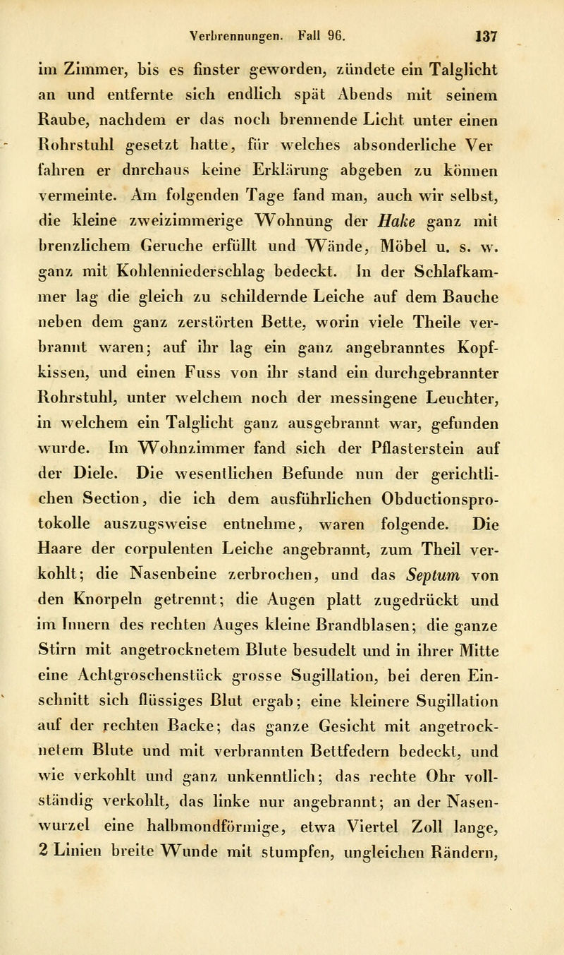 im Zimmer, bis es finster geworden, zündete ein Talglicht an und entfernte sich endlich spät Abends mit seinem Raube, nachdem er das noch brennende Licht unter einen Rohrstuhl gesetzt hatte, für welches absonderliche Ver fahren er durchaus keine Erklärung abgeben zu können vermeinte. Am folgenden Tage fand man, auch wir selbst, die kleine zweizimmerige Wohnung der Hake ganz mit brenzlichem Gerüche erfüllt und Wände, Möbel u. s. w. ganz mit Kohlenniederschlag bedeckt. In der Schlafkam- mer lag die gleich zu schildernde Leiche auf dem Bauche neben dem ganz zerstörten Bette, worin viele Theile ver- brannt waren; auf ihr lag ein ganz angebranntes Kopf- kissen, und einen Fuss von ihr stand ein durchgebrannter Rohrstuhl, unter welchem noch der messingene Leuchter, in welchem ein Talglicht ganz ausgebrannt war, gefunden wurde. Im Wohnzimmer fand sich der Pflasterstein auf der Diele. Die wesentlichen Befunde nun der gerichtli- chen Section, die ich dem ausführlichen Obductionspro- tokolle auszugsweise entnehme, waren folgende. Die Haare der corpulenten Leiche angebrannt, zum Theil ver- kohlt; die Nasenbeine zerbrochen, und das Septum von den Knorpeln getrennt; die Augen platt zugedrückt und im Innern des rechten Auges kleine Brandblasen; die ganze Stirn mit angetrocknetem Blute besudelt und in ihrer Mitte eine Achtgroschenstück grosse Sugillation, bei deren Ein- schnitt sich flüssiges Blut ergab; eine kleinere Sugillation auf der rechten Backe; das ganze Gesicht mit angetrock- netem Blute und mit verbrannten Bettfedern bedeckt, und wie verkohlt und ganz unkenntlich; das rechte Ohr voll- ständig verkohlt, das linke nur angebrannt; an der Nasen- wurzel eine halbmondförmige, etwa Viertel Zoll lange, 2 Linien breite Wunde mit stumpfen, ungleichen Rändern,