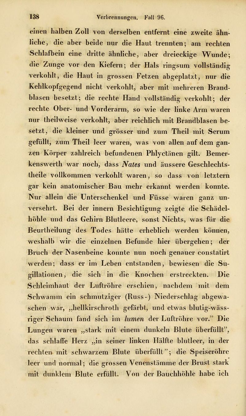 einen halben Zoll von derselben entfernt eine zweite ähn- liche, die aber beide nur die Haut trennten; am rechten Schlafbein eine dritte ähnliche, aber dreieckige Wunde; die Zunge vor den Kiefern; der Hals ringsum vollständig verkohlt, die Haut in grossen Fetzen abgeplatzt, nur die Kehlkopfgegend nicht verkohlt, aber mit mehreren Brand- blasen besetzt; die rechte Hand vollständig verkohlt; der rechte Ober- und Vorderarm, so wie der linke Arm waren nur theilweise verkohlt, aber reichlich mit Brandblasen be- setzt, die kleiner und grösser und zum Theil mit Serum gefüllt, zum Theil leer waren, was von allen auf dem gan- zen Körper zahlreich befundenen Phlyctänen gilt. Bemer- kenswerth war noch, dass Nates und äussere Geschlechts- theile vollkommen verkohlt waren, so dass von letztern gar kein anatomischer Bau mehr erkannt werden konnte. Nur allein die Unterschenkel und Füsse waren ganz un- versehrt. Bei der Innern Besichtigung zeigte die Schädel- höhle und das Gehirn Blutleere, sonst Nichts, was für die Beurtheilung des Todes hätte erheblich werden können, weshalb wir die einzelnen Befunde hier übergehen; der Bruch der Nasenbeine konnte nun noch genauer constatirt werden; dass er im Leben entstanden, bewiesen die Su- gillationen, die sich in die Knochen erstreckten. Die Schleimhaut der Luftröhre erschien, nachdem mit dem Schwamm ein schmutziger (Russ-) Niederschlag abgewa- schen war, „hellkirschroth gefärbt, und etwas blutig-wäss- riger Schaum fand sich im lumen der Luftröhre vor. Die Lungen waren „stark mit einem dunkeln Blute überfüllt, das schlaife Herz „in seiner linken Hälfte blutleer, in der rechten mit schwarzem Blute überfüllt; die Speiseröhre leer und normal; die grossen Venenstämme der Brust stark mit dunklem Blute erfüllt. Von der Bauchhöhle habe ich