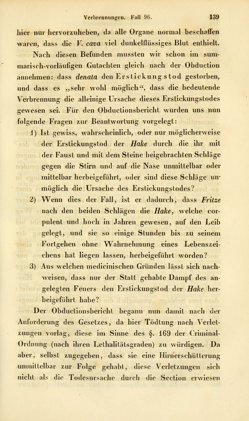 hier nur hervorzuheben, da alle Organe normal beschaffen waren, dass die F. cava viel dunkelflüssiges Blut enthielt. Nach diesen Befunden mussten wir schon im sum- marisch-vorläufigen Gutachten gleich nach der Obduction annehmen: dass denata den Erstickung stod gestorben, und dass es „sehr wohl möglich, dass die bedeutende Verbrennung die alleinige Ursache dieses Erstickungstodes gewesen sei. Für den Obductionsbericht wurden uns nun folgende Fragen zur Beantwortung vorgelegt: 1) Ist gewiss, wahrscheinlich, oder nur möglicherweise der Erstickungstod der Hake durch die ihr mit der Faust und mit dem Steine beigebrachten Schläge gegen die Stirn und auf die Nase unmittelbar oder mittelbar herbeigeführt, oder sind diese Schläge un- möglich die Ursache des Erstickungstodes? 2) Wenn dies der Fall, ist er dadurch, dass Fritze nach den beiden Schlägen die Hake, welche cor- pulent und hoch in Jahren gewesen, auf den Leib gelegt, und sie so einige Stunden bis zu seinem Fortgehen ohne Wahrnehmung eines Lebenszei- chens hat liegen lassen, herbeigeführt worden? 3) Aus welchen medicinischen Gründen lässt sich nach- weisen, dass nur der Statt gehabte Dampf des an- gelegten Feuers den Erstickungstod der Hake her- beigeführt habe? Der Obductionsbericht begann nun damit nach der Anforderung des Gesetzes, da hier Tödtung nach Verlet- zungen vorlag, diese im Sirme des §. 169 der Criminal- Ordnung (nach ihren Lethalitätsgraden) zu würdigen. Da aber, selbst zugegeben, dass sie eine Hirnerschütterung unmittelbar zur Folge gehabt, diese Verletzungen sich nicht als die Todesursache durch die Section erwiesen
