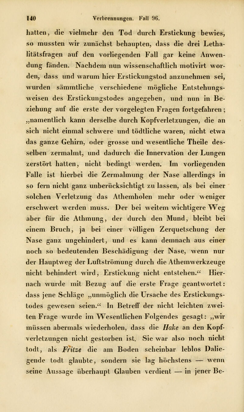 hatten, die vielmehr den Tod durch Erstickung bewies, so mussten wir zunächst behaupten, dass die drei Letha- litätsfragen auf den vorliegenden Fall gar keine Anwen- dung fänden. Nachdem nun wissenschaftlich motivirt wor- den, dass und warum hier Erstickungstod anzunehmen sei, wurden sämmtliche verschiedene mögliche Entstehungs- weisen des Erstickungstodes angegeben, und nun in Be- ziehung auf die erste der vorgelegten Fragen fortgefahren ; „namentlich kann derselbe durch Kopfverletzungen, die an sich nicht einmal schwere und tödtliche waren, nicht etwa das ganze Gehirn, oder grosse und wesentliche Theile des- selben zermalmt, und dadurch die Innervation der Lungen zerstört hatten, nicht bedingt werden. Im vorliegenden Falle ist hierbei die Zermalmung der Nase allerdings in so fern nicht ganz unberücksichtigt zu lassen, als bei einer solchen Verletzung das Athemholen mehr oder weniger erschwert werden muss. Der bei weitem wichtigere Weg aber für die Athmung, der durch den Mund, bleibt bei einem Bruch, ja bei einer völligen Zerquetschung der Nase ganz ungehindert, und es kann demnach aus einer noch so bedeutenden Beschädigung der Nase, wenn nur der Hauptweg der Luftströmung durch die Athemwerkzeuge nicht behindert wird, Erstickung nicht entstehen. Hier- nach wurde mit Bezug auf die erste Frage geantwortet: dass jene Schläge „unmöglich die Ursache des Erstickungs- todes gewesen seien. In Betreff der nicht leichten zwei- ten Frage wurde im Wesentlichen Folgendes gesagt: „wir müssen abermals wiederholen, dass die Hake an den Kopf- verletzungen nicht gestorben ist. Sie war also noch nicht todt, als Fritze die am Boden scheinbar leblos Dalie- gende todt glaubte, sondern sie lag höchstens — wenn seine Aussage überhaupt Glauben verdient — in jener Be-