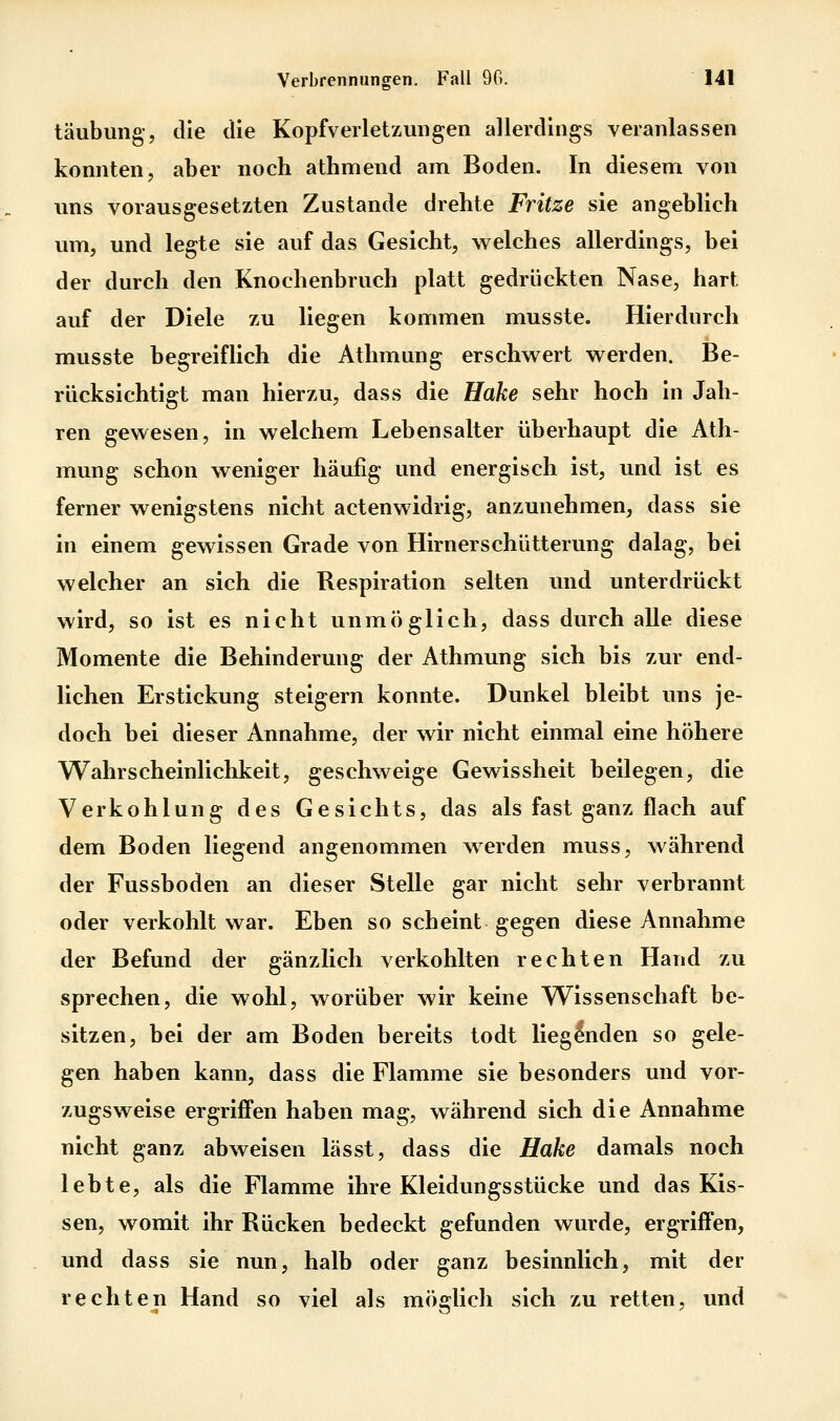 täubung, die die Kopfverletzungen allerdings veranlassen konnten, aber noch athmend am Boden. In diesem von uns vorausgesetzten Zustande drehte Fritze sie angeblich um, und legte sie auf das Gesicht, welches allerdings, bei der durch den Knochenbruch platt gedrückten Nase, hart auf der Diele zu liegen kommen musste. Hierdurch musste begreiflich die Athmung erschwert werden. Be- rücksichtigt man hierzu, dass die Hake sehr hoch in Jah- ren gewesen, in welchem Lebensalter überhaupt die Ath- mung schon weniger häufig und energisch ist, und ist es ferner wenigstens nicht actenwidrig, anzunehmen, dass sie in einem gewissen Grade von Hirnerschütterung dalag, bei welcher an sich die Respiration selten und unterdrückt wird, so ist es nicht unmöglich, dass durch alle diese Momente die Behinderung der Athmung sich bis zur end- lichen Erstickung steigern konnte. Dunkel bleibt uns je- doch bei dieser Annahme, der wir nicht einmal eine höhere Wahrscheinlichkeit, geschweige Gewissheit beilegen, die Verkohlung des Gesichts, das als fast ganz flach auf dem Boden liegend angenommen werden muss, während der Fussboden an dieser Stelle gar nicht sehr verbrannt oder verkohlt war. Eben so scheint gegen diese Annahme der Befund der gänzlich verkohlten rechten Hand zu sprechen, die wohl, worüber wir keine Wissenschaft be- sitzen, bei der am Boden bereits todt liegenden so gele- gen haben kann, dass die Flamme sie besonders und vor- zugsweise ergriffen haben mag, während sich die Annahme nicht ganz abweisen lässt, dass die Hake damals noch lebte, als die Flamme ihre Kleidungsstücke und das Kis- sen, womit ihr Rücken bedeckt gefunden wurde, ergrifl'en, und dass sie nun, halb oder ganz besinnlich, mit der rechten Hand so viel als möglich sich zu retten, und