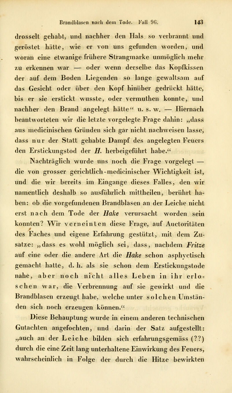 drosselt gehabt, und nachher den Hals so verbrannt und geröstet hätte, wie er von uns gefunden v^^orden, und w^oran eine etwanige frühere Strangmarke unmöglich mehr zu erkennen war — oder wenn derselbe das Kopfkissen der auf dem Boden Liegenden so lange gewaltsam auf das Gesicht oder über den Kopf hinüber gedrückt hätte, bis er sie erstickt wusste, oder vermuthen konnte, und nachher den Brand angelegt hätte u. s. w. — Hiernach beantworteten wir die letzte vorgelegte Frage dahin: „dass aus medicinischen Gründen sich gar nicht nachweisen lasse, dass nur der Statt gehabte Dampf des angelegten Feuers den Erstickungstod der H. herbeigeführt habe. Nachträglich wurde uns noch die Frage vorgelegt — die von grosser gerichtlich-medicinischer Wichtigkeit ist, und die wir bereits im Eingange dieses Falles, den wir namentlich deshalb so ausführlich mittheilen, berührt ha- ben: ob die vorgefundenen Brandblasen an der Leiche nicht erst nach dem Tode der Hake verursacht worden sein konnten? Wir verneinten diese Frage, auf Auctoritäten des Faches und eigene Erfahrung gestützt, mit dem Zu- sätze: „dass es wohl möglich sei, dass, nachdem Fritze auf eine oder die andere Art die Hake schon asphyctisch gemacht hatte, d. h. als sie schon dem Erstickungstode nahe, aber noch nicht alles Leben in ihr erlo- schen war, die Verbrennung auf sie gewirkt und die Brandblasen erzeugt habe, welche unter solchen Umstän- den sich noch erzeugen können. Diese Behauptung wurde in einem anderen technischen Gutachten angefochten, und darin der Satz aufgestellt: „auch an der Leiche bilden sich erfahrungsgemäss (??) durch die eine Zeit lang unterhaltene Einwirkung des Feuers, wahrscheinlich in Folge der durch die Hitze bewirkten