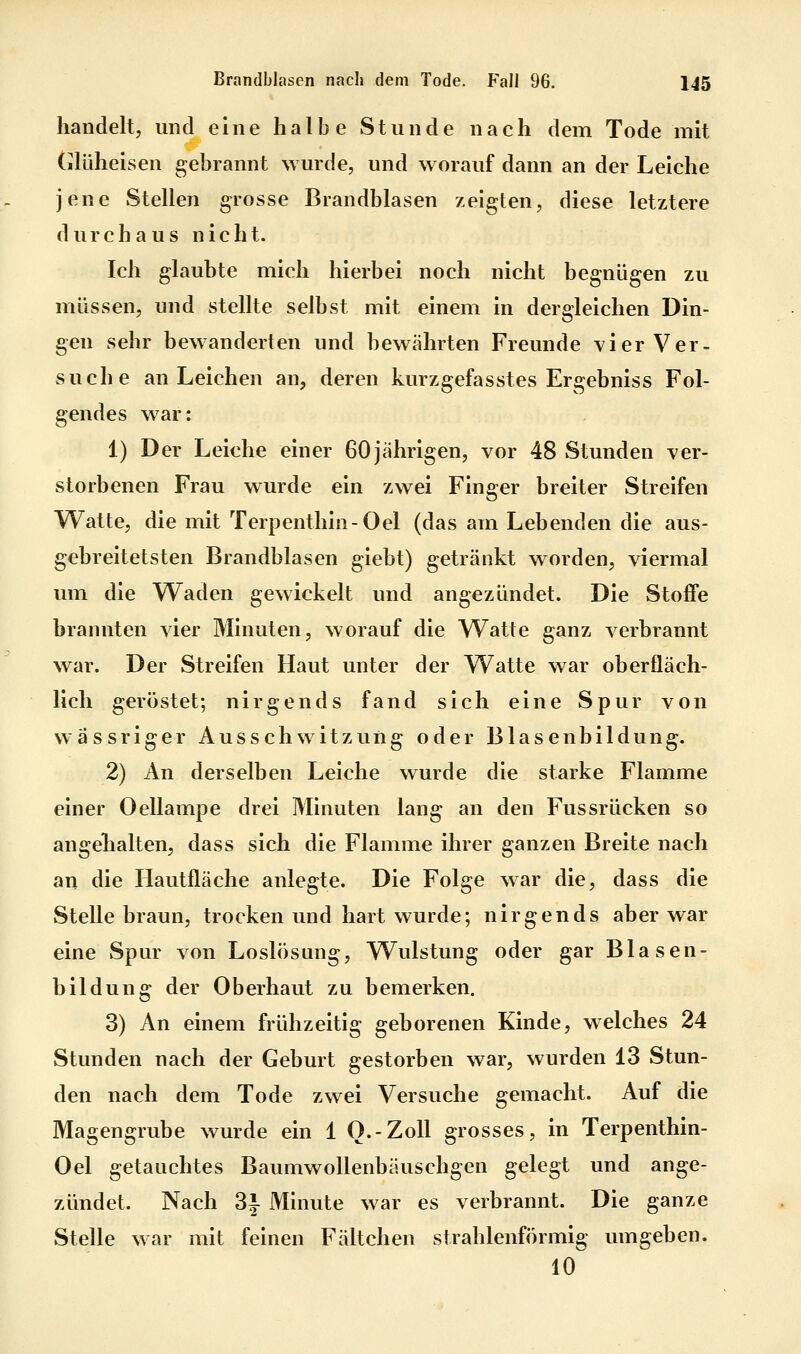 handelt, und eine halbe Stunde nach dem Tode mit GlLiheisen gebrannt wurde, und worauf dann an der Leiche jene Stellen grosse Brandblasen zeigten, diese letztere durchaus nicht. Ich glaubte mich hierbei noch nicht begnügen zu müssen, und stellte selbst mit einem in dergleichen Din- gen sehr bewanderten und bewährten Freunde vier Ver- suche an Leichen an, deren kurzgefasstes Ergebniss Fol- gendes w^ar: 1) Der Leiche einer 60 jährigen, vor 48 Stunden ver- storbenen Frau wurde ein zwei Finger breiter Streifen Watte, die mit Terpenthin-Oel (das am Lebenden die aus- gebreitetsten Brandblasen giebt) getränkt worden, viermal um die Waden gewickelt und angezündet. Die Stoffe brannten vier Minuten, worauf die W^atte ganz verbrannt war. Der Streifen Haut unter der Watte war oberfläch- lich geröstet; nirgends fand sich eine Spur von wässriger Ausschwitzung oder Blasenbildung. 2) An derselben Leiche wurde die starke Flamme einer Oellampe drei Minuten lang an den Fussrücken so angehalten, dass sich die Flamme ihrer ganzen Breite nach an die Hautfläche anlegte. Die Folge war die, dass die Stelle braun, trocken und hart wurde; nirgends aber war eine Spur von Loslösung, Wulstung oder gar Blasen- bildung der Oberhaut zu bemerken. 3) An einem frühzeitig geborenen Kinde, welches 24 Stunden nach der Geburt gestorben war, wurden 13 Stun- den nach dem Tode zwei Versuche gemacht. Auf die Magengrube wurde ein 1 O.-ZoU grosses, in Terpenthin- Oel getauchtes Baumwollenbäuschgen gelegt und ange- zündet. Nach 3i Minute war es verbrannt. Die ganze Stelle war mit feinen Fältchen strahlenförmig umgeben. 10